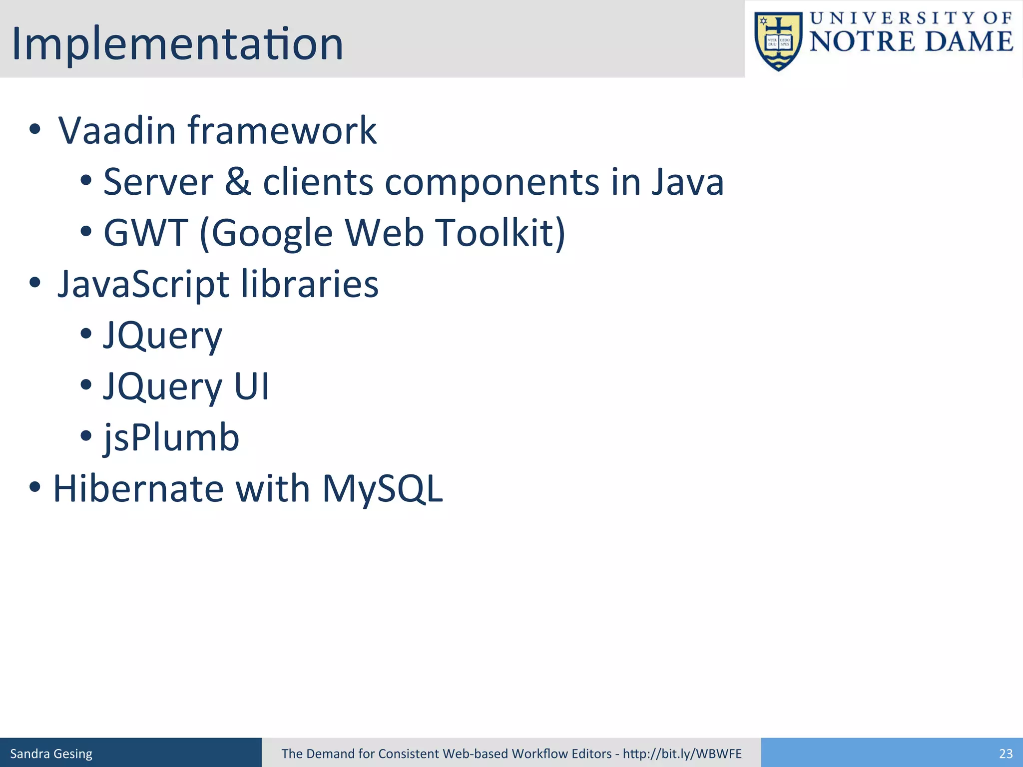 Implementa[on	
  	
  
• 	
  	
  Vaadin	
  framework	
  
• 	
  Server	
  &	
  clients	
  components	
  in	
  Java	
  	
  
• 	
  GWT	
  (Google	
  Web	
  Toolkit)	
  
• 	
  	
  JavaScript	
  libraries	
  
• 	
  JQuery	
  
• 	
  JQuery	
  UI	
  	
  
• 	
  jsPlumb	
  
• 	
  Hibernate	
  with	
  MySQL	
  

Sandra	
  Gesing	
  

The	
  Demand	
  for	
  Consistent	
  Web-­‐based	
  Workﬂow	
  Editors	
  -­‐	
  hSp://bit.ly/WBWFE	
  

23	
  

 