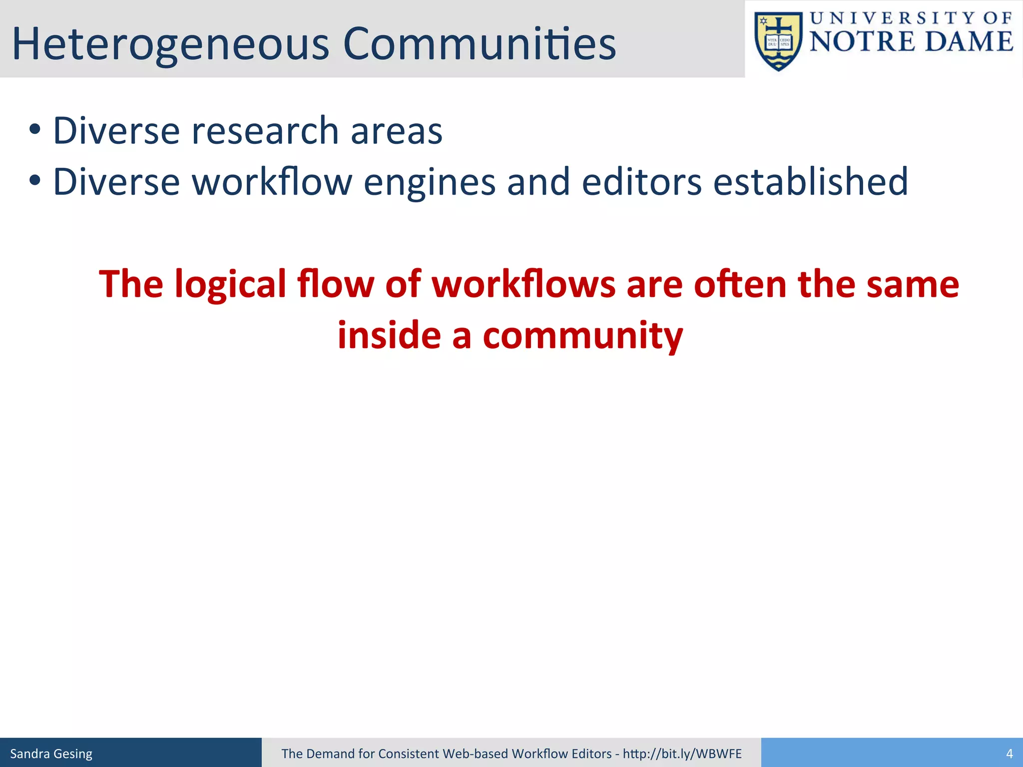 Heterogeneous	
  Communi[es	
  
• 	
  Diverse	
  research	
  areas	
  
• 	
  Diverse	
  workﬂow	
  engines	
  and	
  editors	
  established	
  
	
  
	
  	
  	
  	
  The	
  logical	
  ﬂow	
  of	
  workﬂows	
  are	
  o3en	
  the	
  same	
  
inside	
  a	
  community	
  
	
  

Sandra	
  Gesing	
  

The	
  Demand	
  for	
  Consistent	
  Web-­‐based	
  Workﬂow	
  Editors	
  -­‐	
  hSp://bit.ly/WBWFE	
  

4	
  

 