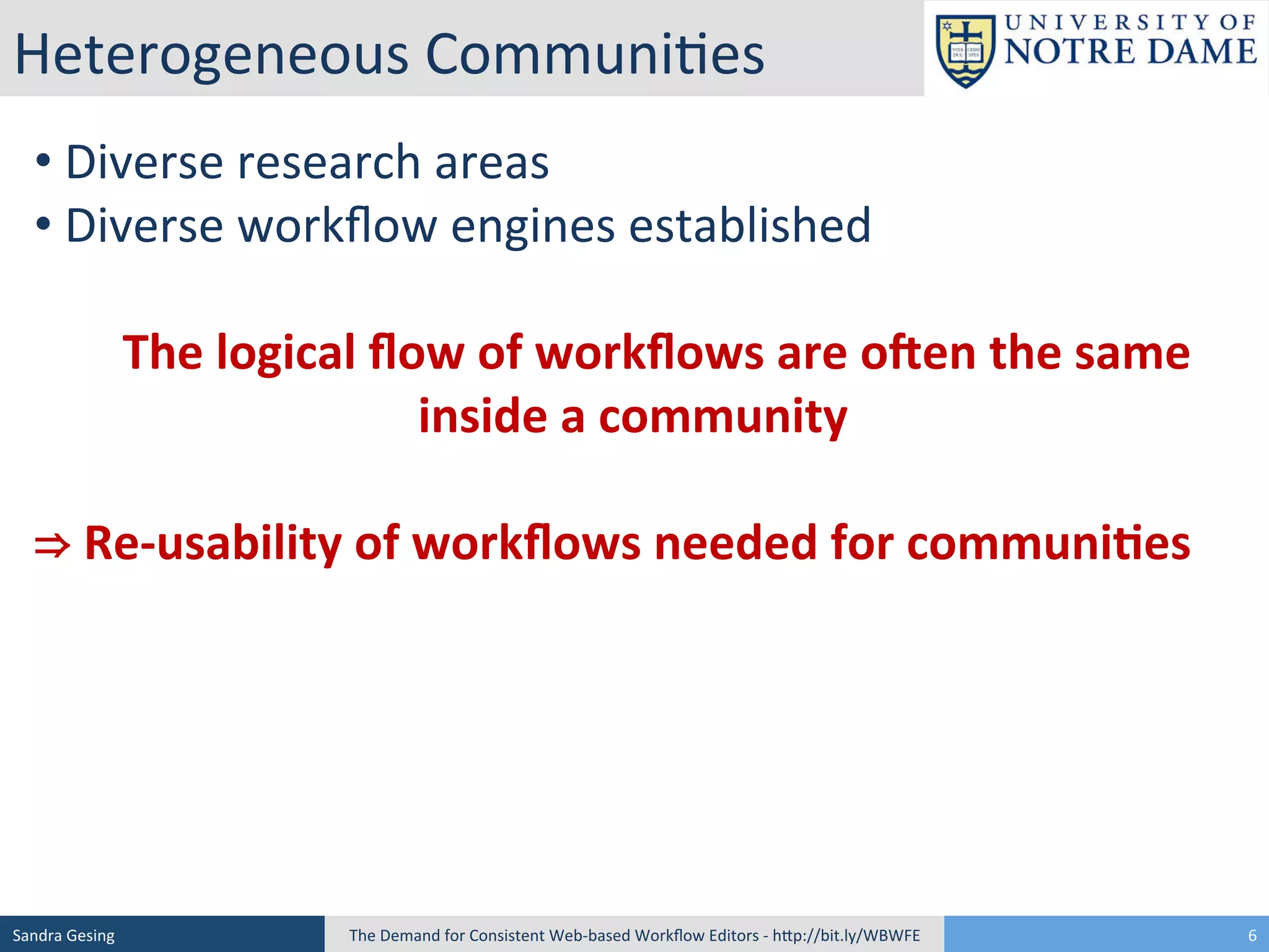 Heterogeneous	
  Communi[es	
  
• 	
  Diverse	
  research	
  areas	
  
• 	
  Diverse	
  workﬂow	
  engines	
  established	
  
	
  
	
  	
  	
  	
  The	
  logical	
  ﬂow	
  of	
  workﬂows	
  are	
  o3en	
  the	
  same	
  
inside	
  a	
  community	
  
	
  
⇒	
  Re-­‐usability	
  of	
  workﬂows	
  needed	
  for	
  communi<es	
  

Sandra	
  Gesing	
  

The	
  Demand	
  for	
  Consistent	
  Web-­‐based	
  Workﬂow	
  Editors	
  -­‐	
  hSp://bit.ly/WBWFE	
  

6	
  

 