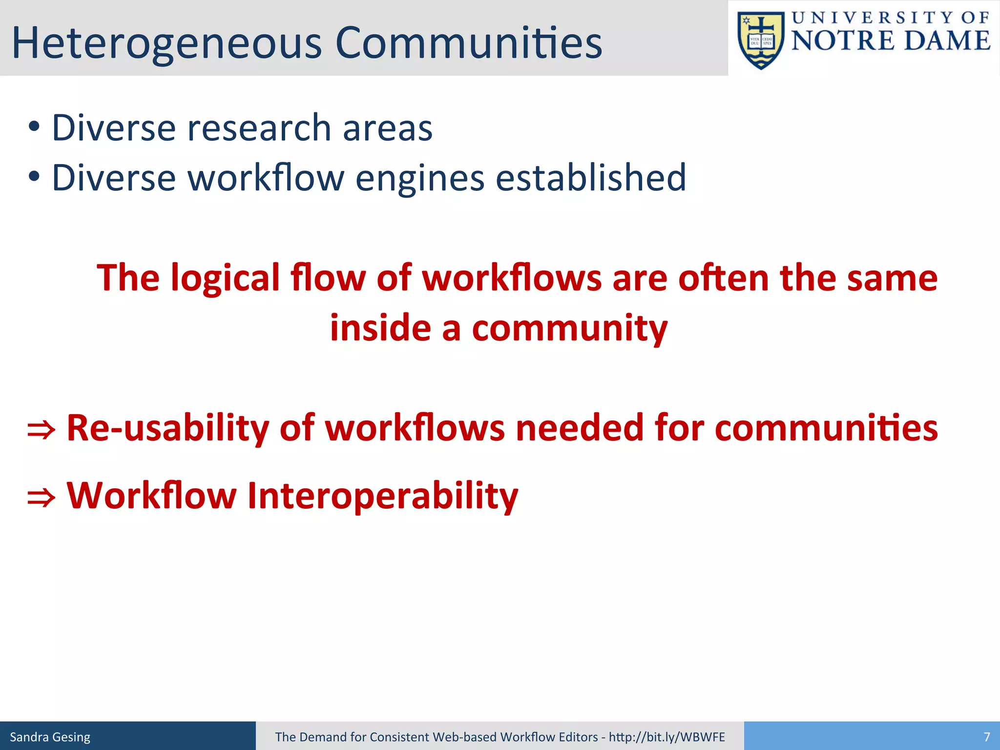 Heterogeneous	
  Communi[es	
  
• 	
  Diverse	
  research	
  areas	
  
• 	
  Diverse	
  workﬂow	
  engines	
  established	
  
	
  
	
  	
  	
  	
  The	
  logical	
  ﬂow	
  of	
  workﬂows	
  are	
  o3en	
  the	
  same	
  
inside	
  a	
  community	
  
	
  
⇒	
  Re-­‐usability	
  of	
  workﬂows	
  needed	
  for	
  communi<es	
  
⇒	
  Workﬂow	
  Interoperability	
  

Sandra	
  Gesing	
  

The	
  Demand	
  for	
  Consistent	
  Web-­‐based	
  Workﬂow	
  Editors	
  -­‐	
  hSp://bit.ly/WBWFE	
  

7	
  

 