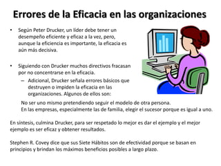 Errores de la Eficacia en las organizaciones
•    Según Peter Drucker, un líder debe tener un
     desempeño eficiente y eficaz a la vez, pero,
     aunque la eficiencia es importante, la eficacia es
     aún más decisiva.

•    Siguiendo con Drucker muchos directivos fracasan
     por no concentrarse en la eficacia.
      – Adicional, Drucker señala errores básicos que
         destruyen o impiden la eficacia en las
         organizaciones. Algunos de ellos son:
      No ser uno mismo pretendiendo seguir el modelo de otra persona.
      En las empresas, especialmente las de familia, elegir el sucesor porque es igual a uno.

En síntesis, culmina Drucker, para ser respetado lo mejor es dar el ejemplo y el mejor
ejemplo es ser eficaz y obtener resultados.

Stephen R. Covey dice que sus Siete Hábitos son de efectividad porque se basan en
principios y brindan los máximos beneficios posibles a largo plazo.
 