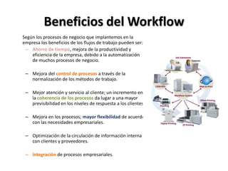 Beneficios del Workflow
Según los procesos de negocio que implantemos en la
empresa los beneficios de los flujos de trabajo pueden ser:
 – Ahorro de tiempo, mejora de la productividad y
    eficiencia de la empresa, debido a la automatización
    de muchos procesos de negocio.

 – Mejora del control de procesos a través de la
   normalización de los métodos de trabajo.

 – Mejor atención y servicio al cliente; un incremento en
   la coherencia de los procesos da lugar a una mayor
   previsibilidad en los niveles de respuesta a los clientes.

 – Mejora en los procesos; mayor flexibilidad de acuerdo
   con las necesidades empresariales.

 – Optimización de la circulación de información interna
   con clientes y proveedores.

 – Integración de procesos empresariales.
 