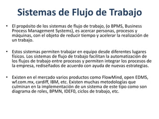 Sistemas de Flujo de Trabajo
• El propósito de los sistemas de flujo de trabajo, (o BPMS, Business
  Process Management Systems), es acercar personas, procesos y
  máquinas, con el objeto de reducir tiempo y acelerar la realización de
  un trabajo.

• Estos sistemas permiten trabajar en equipo desde diferentes lugares
  físicos. Los sistemas de flujo de trabajo facilitan la automatización de
  los flujos de trabajo entre procesos y permiten integrar los procesos de
  la empresa, rediseñados de acuerdo con ayuda de nuevas estrategias.

• Existen en el mercado varios productos como FlowMind, open EDMS,
  wf.com.mx, cardiff, IBM, etc. Existen muchas metodologías que
  culminan en la implementación de un sistema de este tipo como son
  diagrama de roles, BPMN, IDEF0, ciclos de trabajo, etc.
 