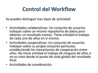 Control del Workflow
Se pueden distinguir tres tipos de actividad:

• Actividades colaborativas: Un conjunto de usuarios
  trabajan sobre un mismo repositorio de datos para
  obtener un resultado común. Tiene entidad el trabajo
  de cada uno de ellos en sí mismo.
• Actividades cooperativas: Un conjunto de usuarios
  trabajan sobre su propio conjunto particular,
  estableciendo los mecanismos de cooperación entre
  ellos. No tiene entidad el trabajo de ninguno de ellos si
  no es visto desde el punto de vista global del resultado
  final.
• Actividades de coordinación.
 