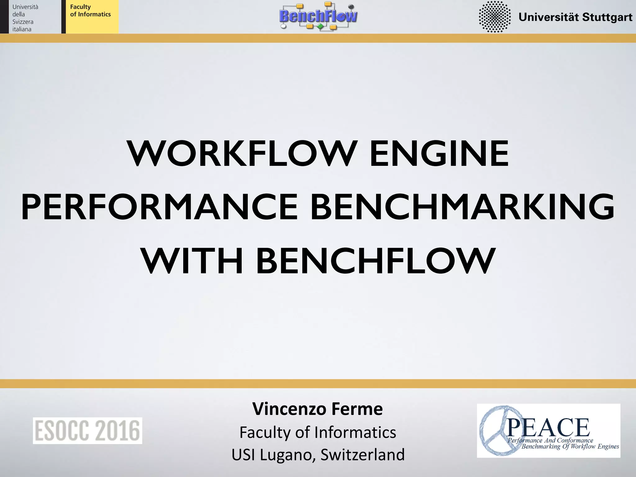 Vincenzo	Ferme	
Faculty	of	Informatics	
USI	Lugano,	Switzerland
WORKFLOW ENGINE
PERFORMANCE BENCHMARKING
WITH BENCHFLOW
 
