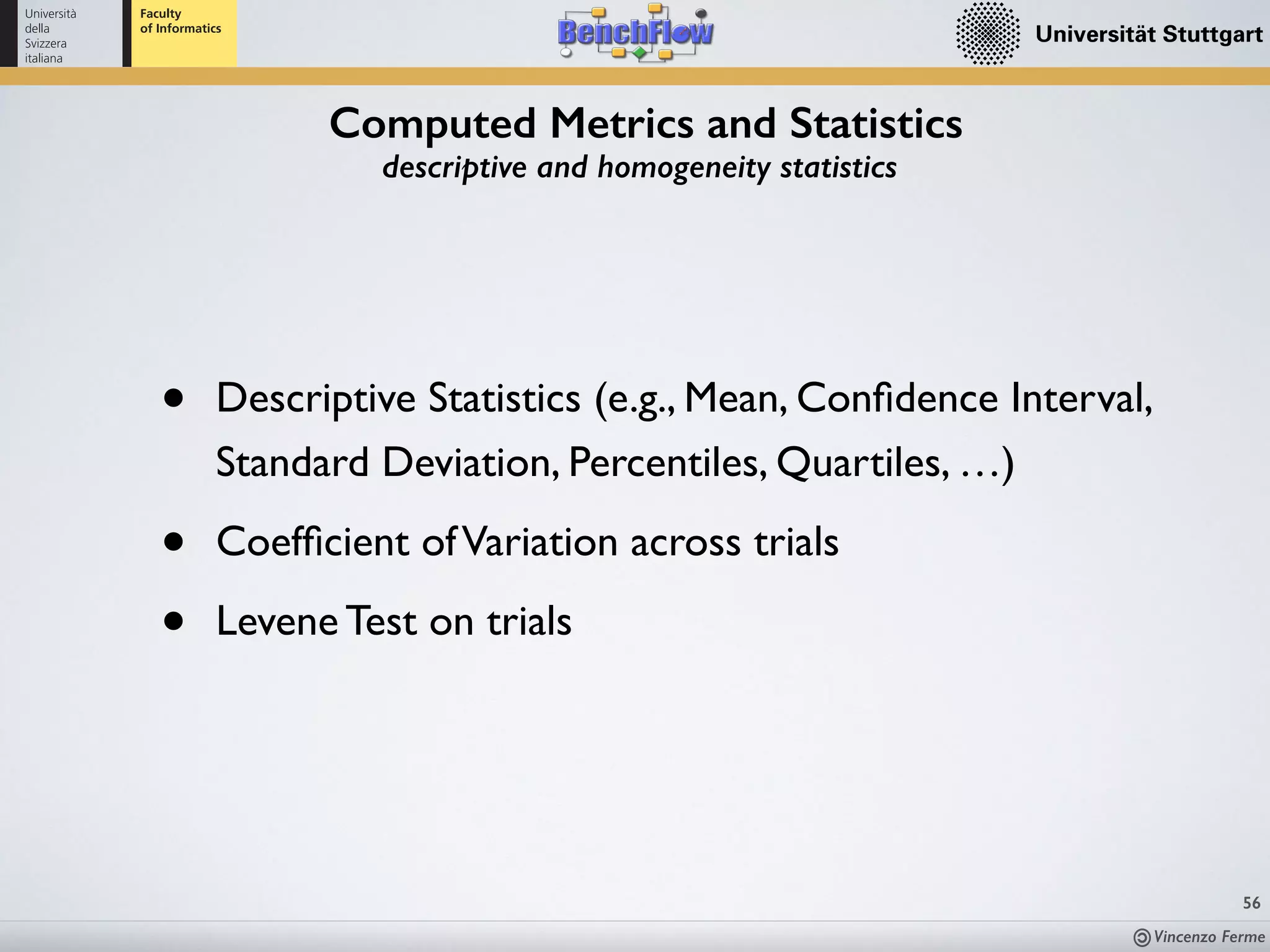 Vincenzo Ferme
56
Computed Metrics and Statistics
descriptive and homogeneity statistics
• Descriptive Statistics (e.g., Mean, Conﬁdence Interval,  
Standard Deviation, Percentiles, Quartiles, …)
• Coefﬁcient ofVariation across trials
• Levene Test on trials
 