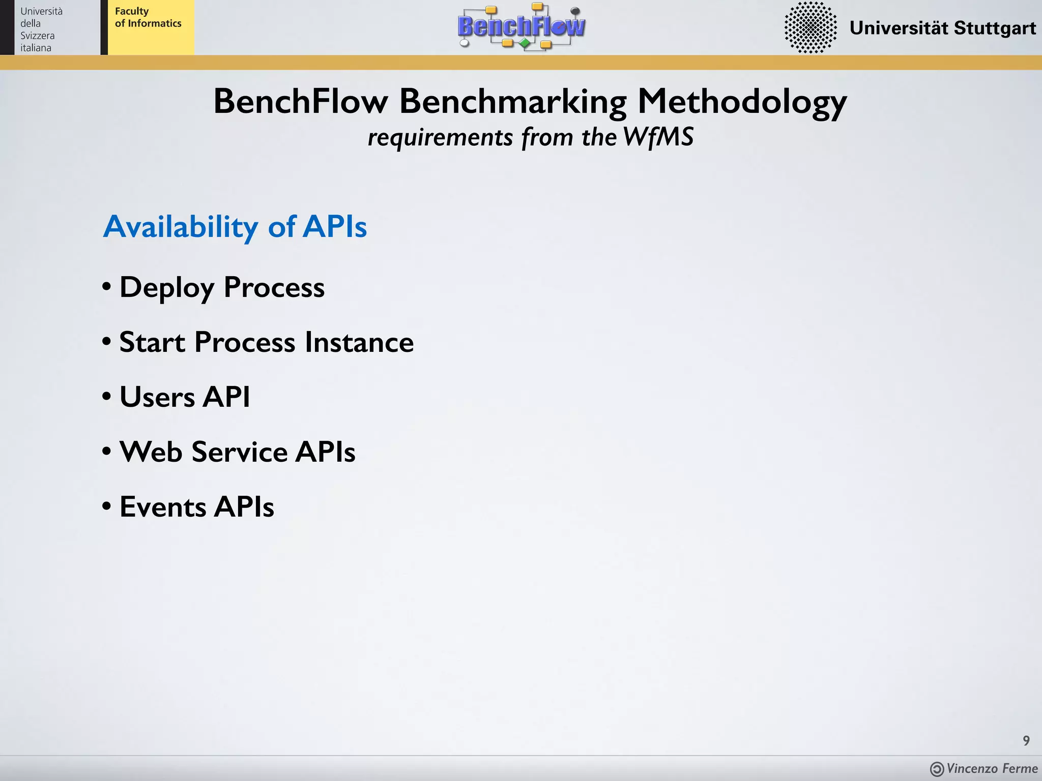 Vincenzo Ferme
9
BenchFlow Benchmarking Methodology
requirements from the WfMS
Availability of APIs
• Deploy Process
• Start Process Instance
• Users API
• Web Service APIs
• Events APIs
 