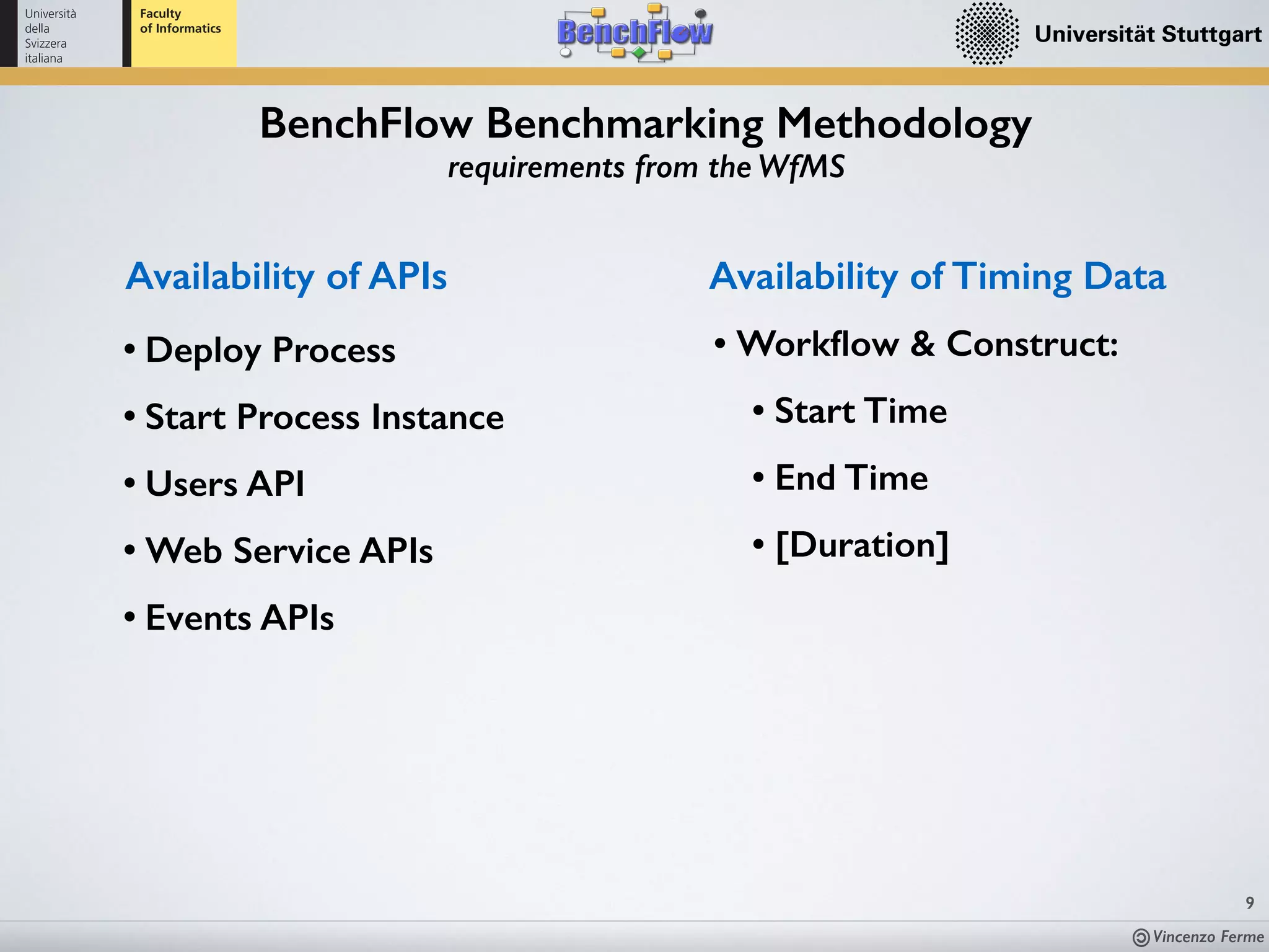 Vincenzo Ferme
9
BenchFlow Benchmarking Methodology
requirements from the WfMS
Availability of APIs
• Deploy Process
• Start Process Instance
• Users API
• Web Service APIs
• Events APIs
• Workﬂow & Construct:
• Start Time
• End Time
• [Duration]
Availability of Timing Data
 