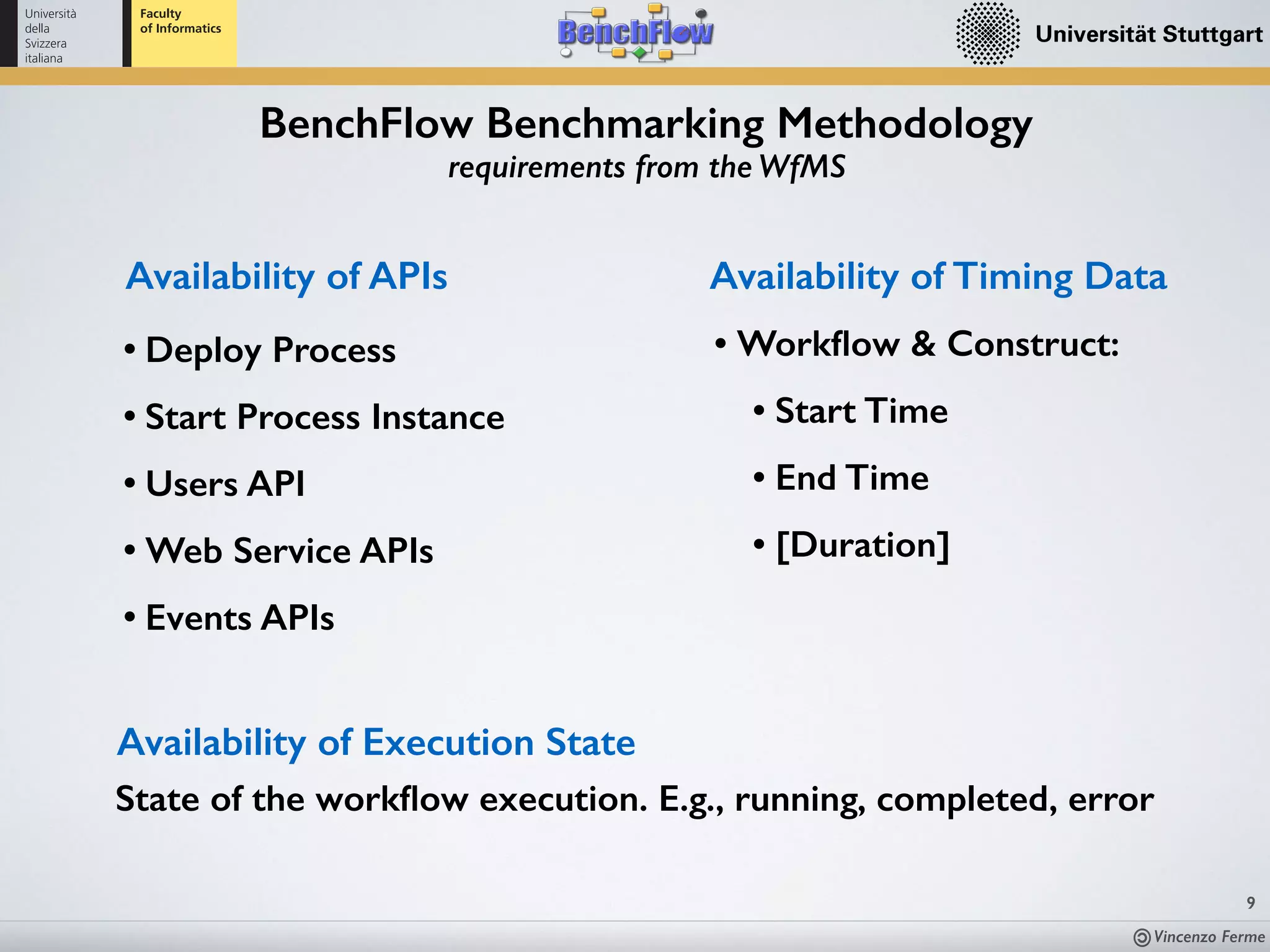 Vincenzo Ferme
9
BenchFlow Benchmarking Methodology
requirements from the WfMS
Availability of APIs
• Deploy Process
• Start Process Instance
• Users API
• Web Service APIs
• Events APIs
• Workﬂow & Construct:
• Start Time
• End Time
• [Duration]
Availability of Timing Data
Availability of Execution State
State of the workﬂow execution. E.g., running, completed, error
 