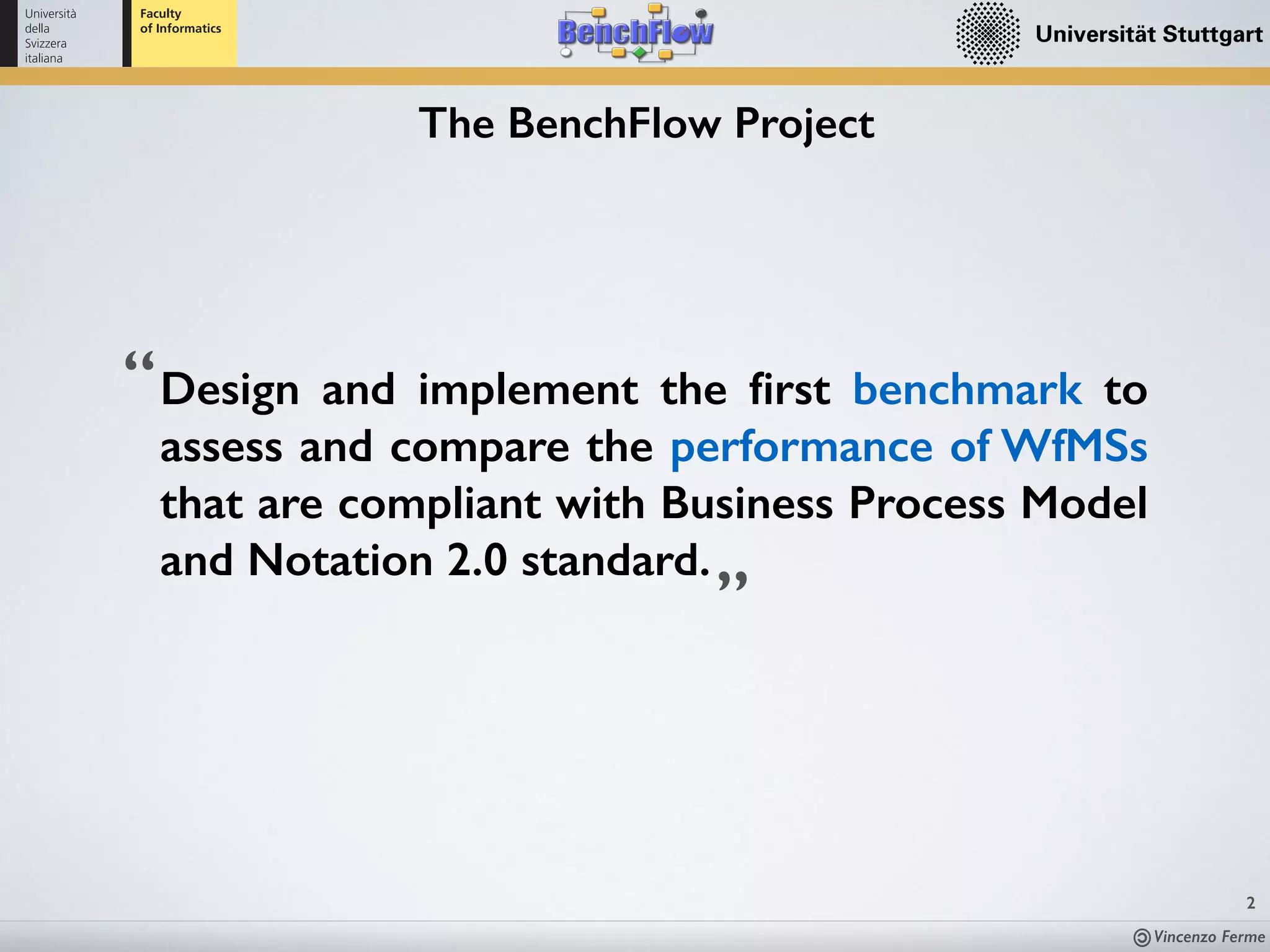 Vincenzo Ferme
2
The BenchFlow Project
Design and implement the ﬁrst benchmark to
assess and compare the performance of WfMSs
that are compliant with Business Process Model
and Notation 2.0 standard.
”
“
 