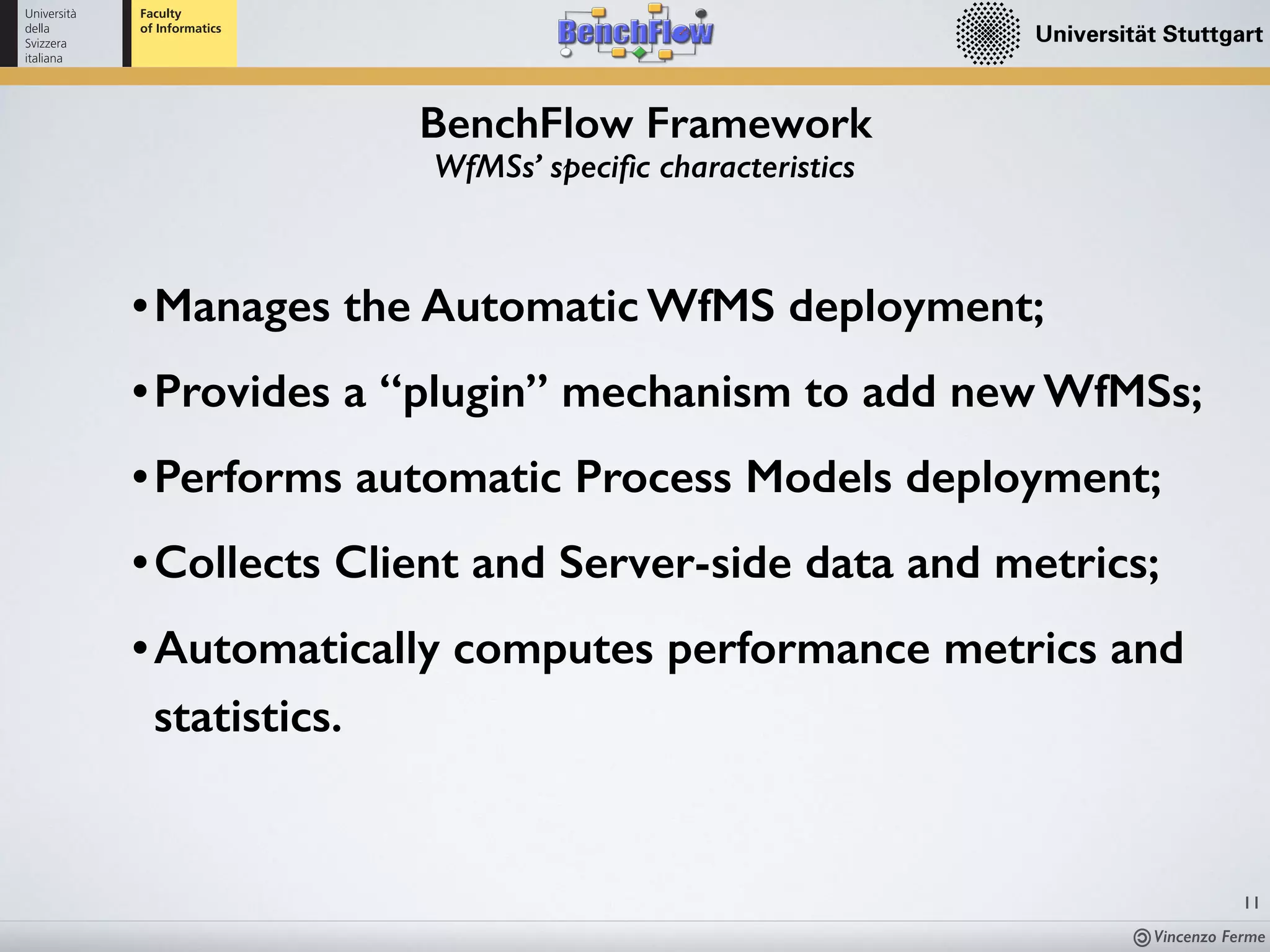 Vincenzo Ferme
11
BenchFlow Framework
WfMSs’ speciﬁc characteristics
•Manages the Automatic WfMS deployment;
•Provides a “plugin” mechanism to add new WfMSs;
•Performs automatic Process Models deployment;
•Collects Client and Server-side data and metrics;
•Automatically computes performance metrics and 
statistics.
 