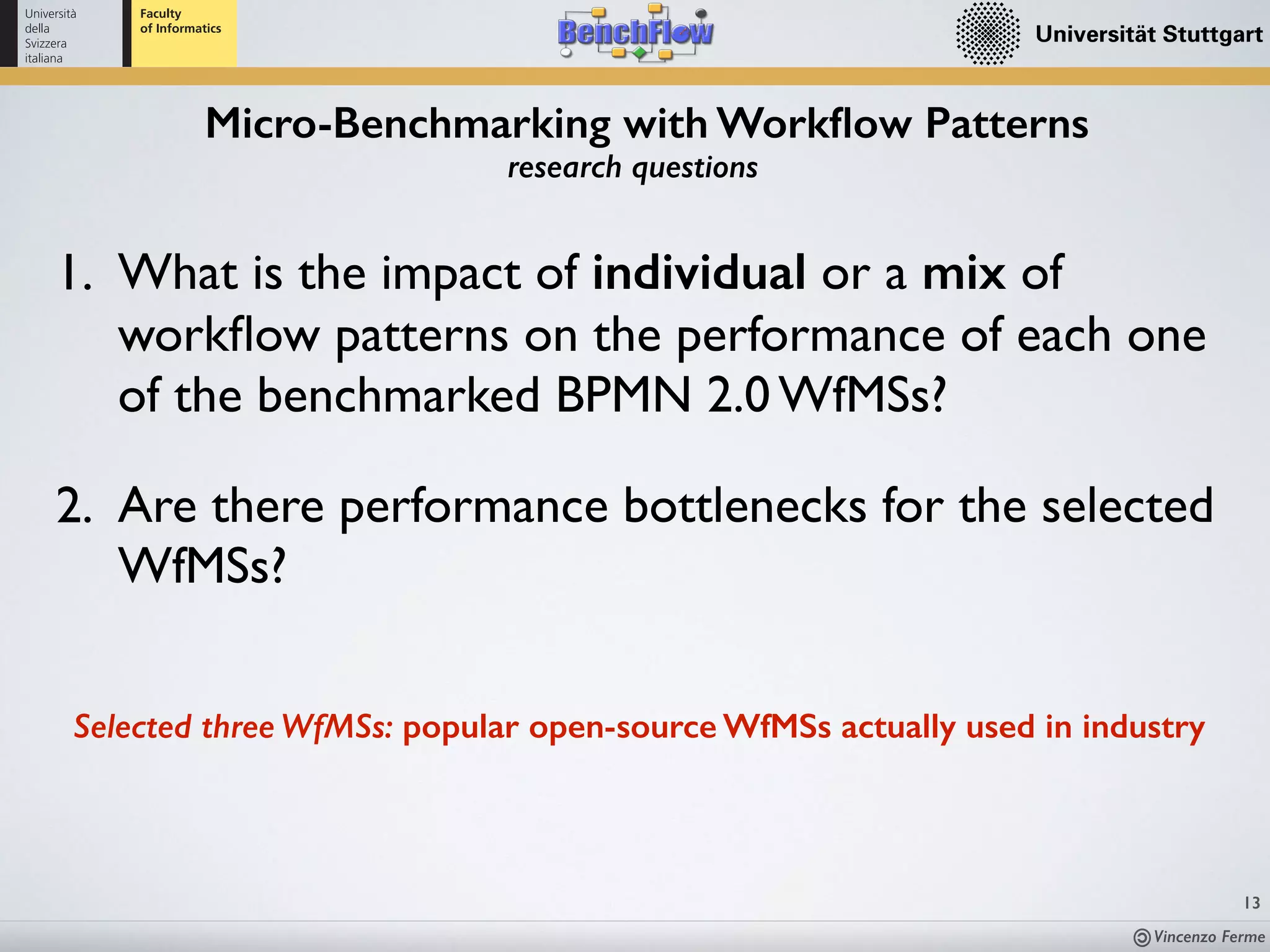 Vincenzo Ferme
Micro-Benchmarking with Workﬂow Patterns
13
research questions
Selected three WfMSs: popular open-source WfMSs actually used in industry
1. What is the impact of individual or a mix of
workﬂow patterns on the performance of each one
of the benchmarked BPMN 2.0 WfMSs?
2. Are there performance bottlenecks for the selected
WfMSs?
 