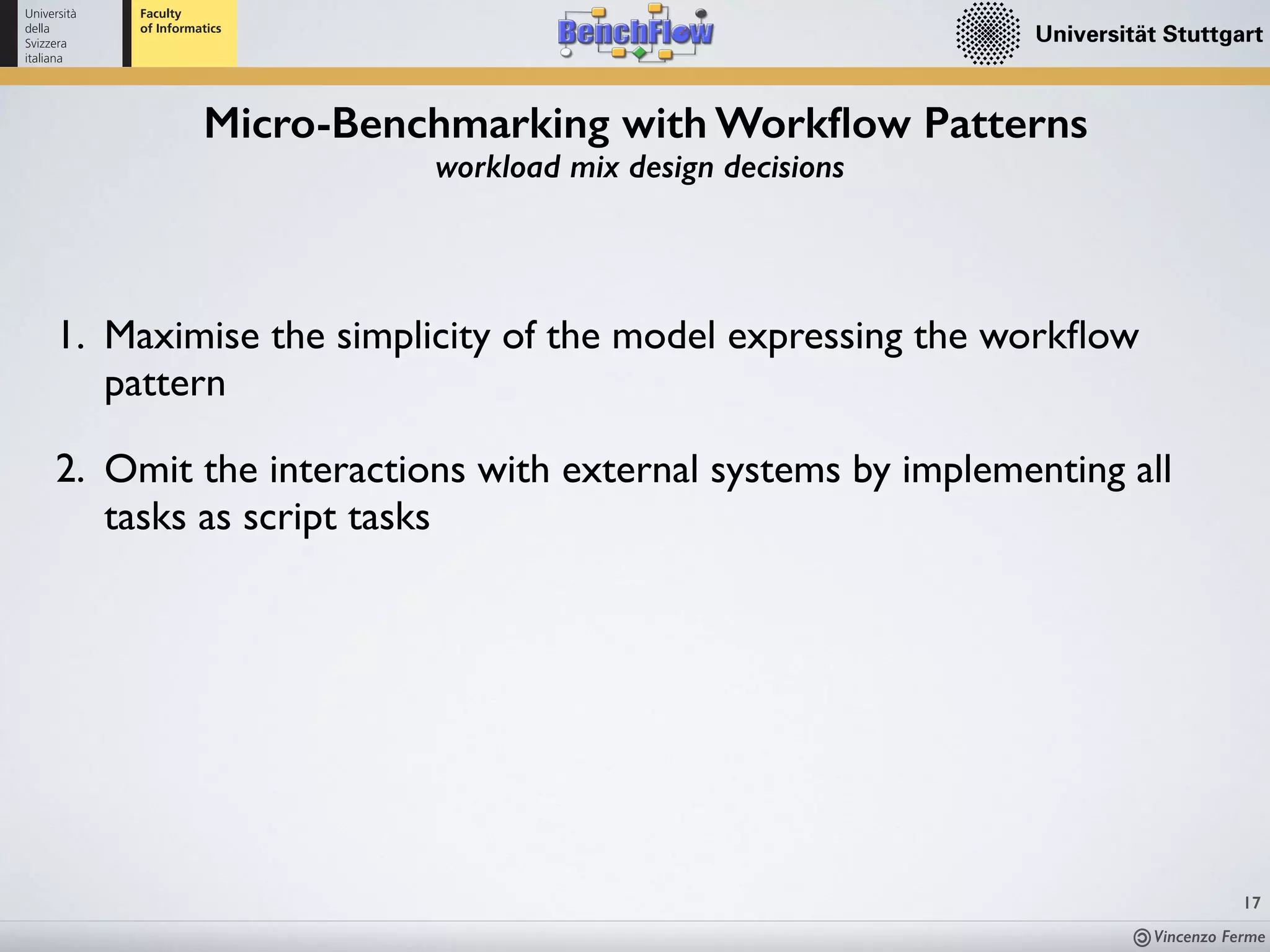 Vincenzo Ferme
17
Micro-Benchmarking with Workﬂow Patterns
workload mix design decisions
1. Maximise the simplicity of the model expressing the workﬂow
pattern
2. Omit the interactions with external systems by implementing all
tasks as script tasks
 