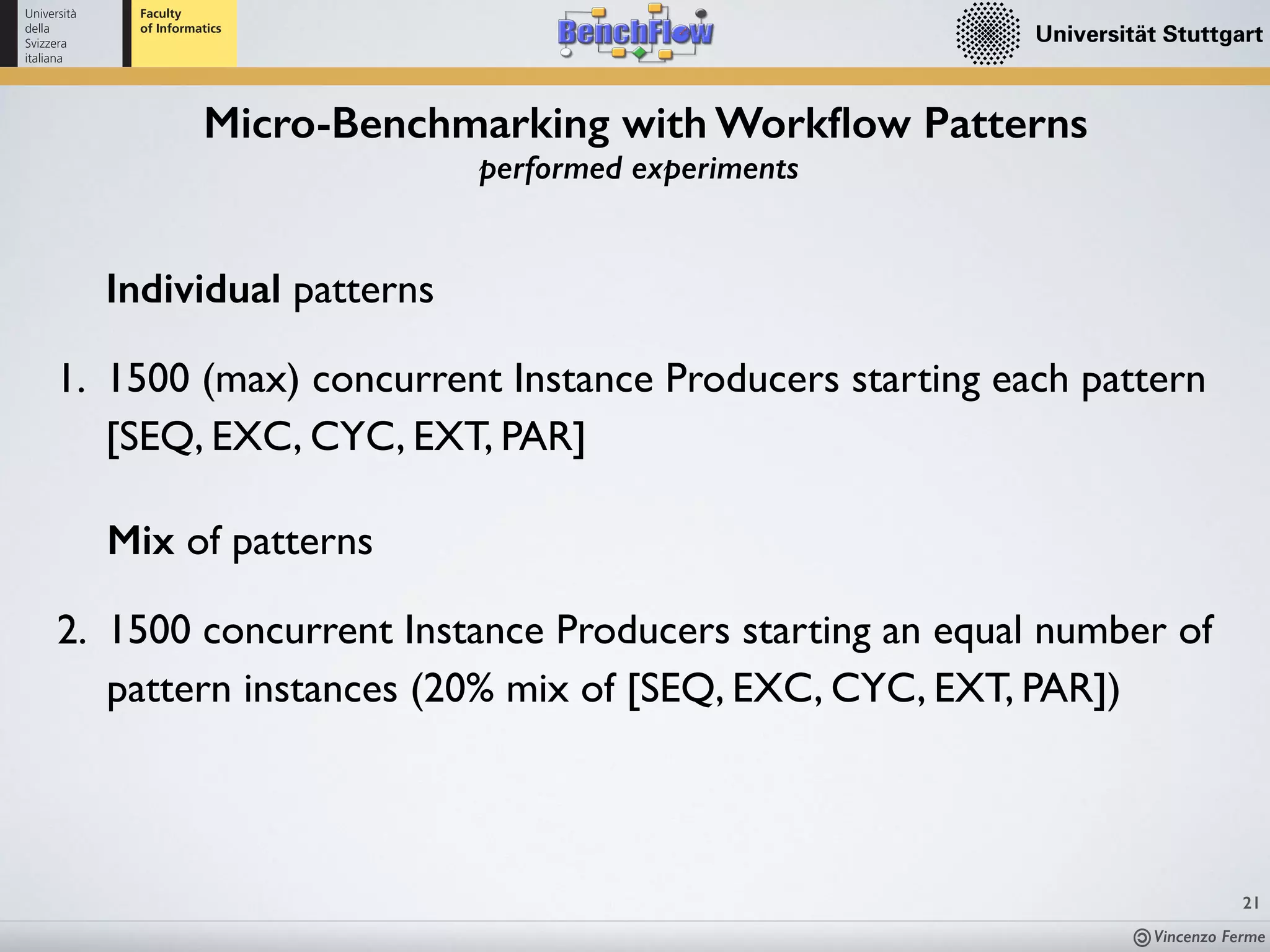 Vincenzo Ferme
21
Micro-Benchmarking with Workﬂow Patterns
performed experiments
Individual patterns
1. 1500 (max) concurrent Instance Producers starting each pattern
[SEQ, EXC, CYC, EXT, PAR]
Mix of patterns
2. 1500 concurrent Instance Producers starting an equal number of
pattern instances (20% mix of [SEQ, EXC, CYC, EXT, PAR])
 