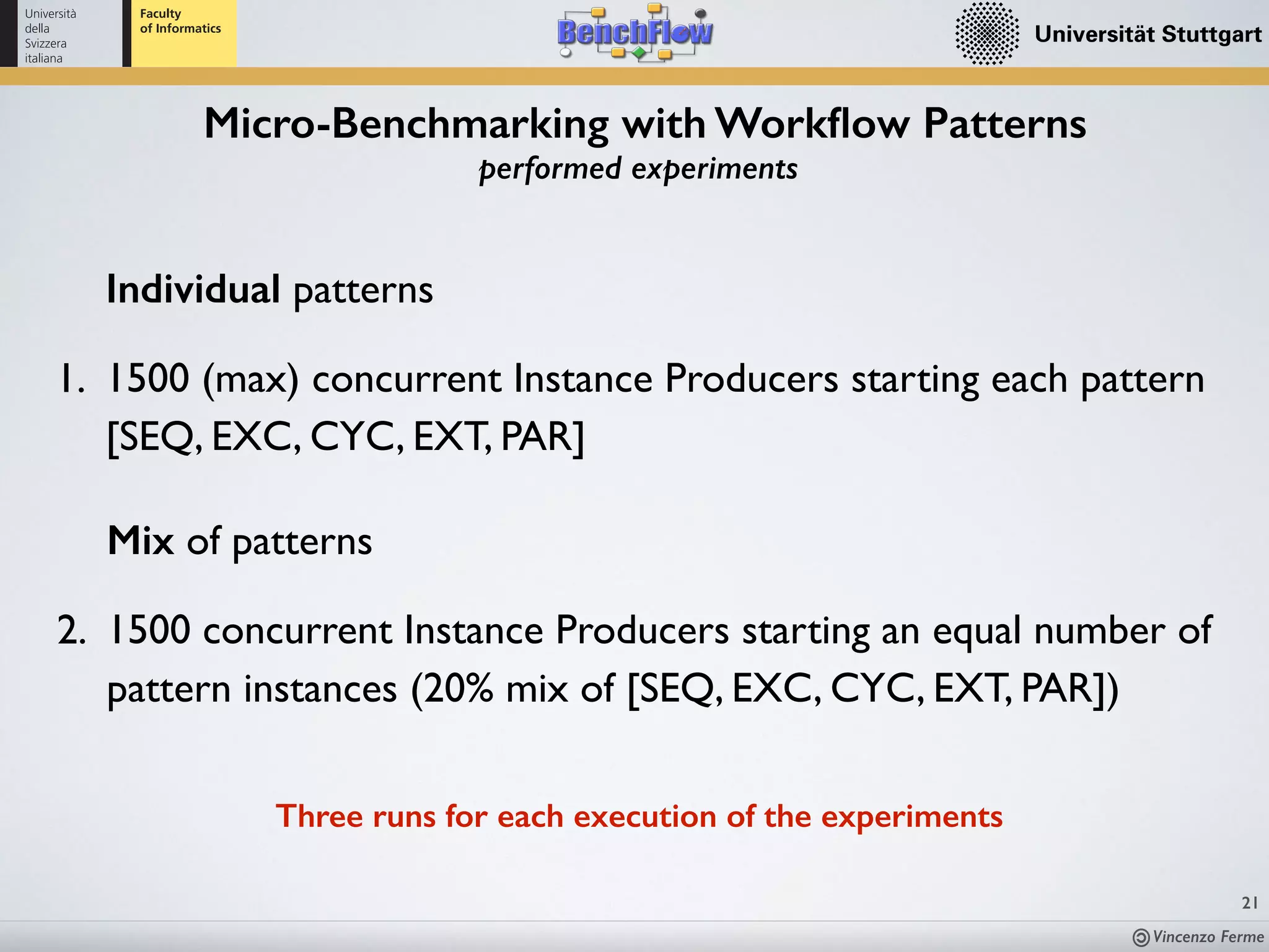 Vincenzo Ferme
21
Micro-Benchmarking with Workﬂow Patterns
performed experiments
Three runs for each execution of the experiments
Individual patterns
1. 1500 (max) concurrent Instance Producers starting each pattern
[SEQ, EXC, CYC, EXT, PAR]
Mix of patterns
2. 1500 concurrent Instance Producers starting an equal number of
pattern instances (20% mix of [SEQ, EXC, CYC, EXT, PAR])
 
