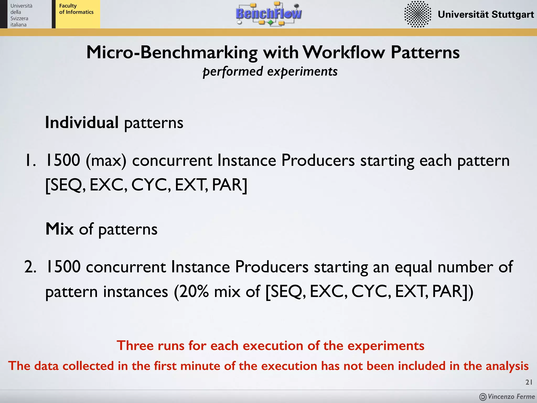 Vincenzo Ferme
21
Micro-Benchmarking with Workﬂow Patterns
performed experiments
Three runs for each execution of the experiments
The data collected in the ﬁrst minute of the execution has not been included in the analysis
Individual patterns
1. 1500 (max) concurrent Instance Producers starting each pattern
[SEQ, EXC, CYC, EXT, PAR]
Mix of patterns
2. 1500 concurrent Instance Producers starting an equal number of
pattern instances (20% mix of [SEQ, EXC, CYC, EXT, PAR])
 