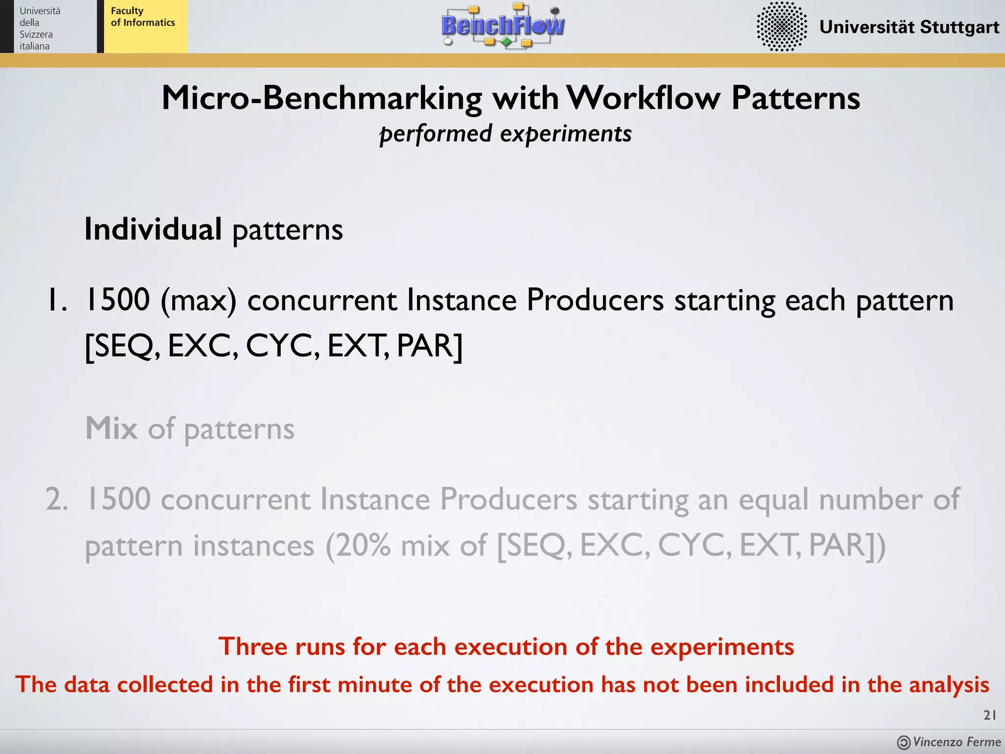 Vincenzo Ferme
21
Micro-Benchmarking with Workﬂow Patterns
performed experiments
Three runs for each execution of the experiments
The data collected in the ﬁrst minute of the execution has not been included in the analysis
Individual patterns
1. 1500 (max) concurrent Instance Producers starting each pattern
[SEQ, EXC, CYC, EXT, PAR]
Mix of patterns
2. 1500 concurrent Instance Producers starting an equal number of
pattern instances (20% mix of [SEQ, EXC, CYC, EXT, PAR])
 