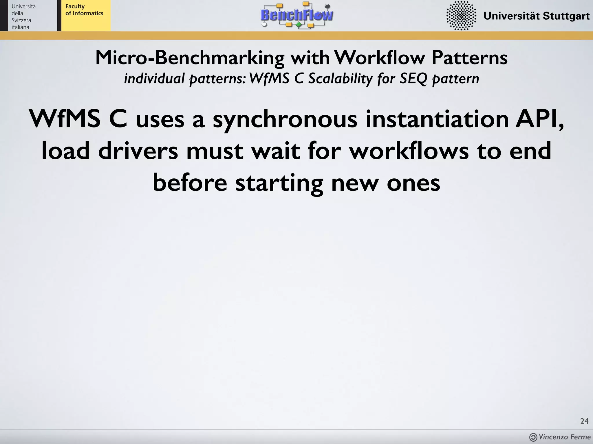 Vincenzo Ferme
24
Micro-Benchmarking with Workﬂow Patterns
individual patterns: WfMS C Scalability for SEQ pattern
WfMS C uses a synchronous instantiation API,
load drivers must wait for workﬂows to end
before starting new ones
 
