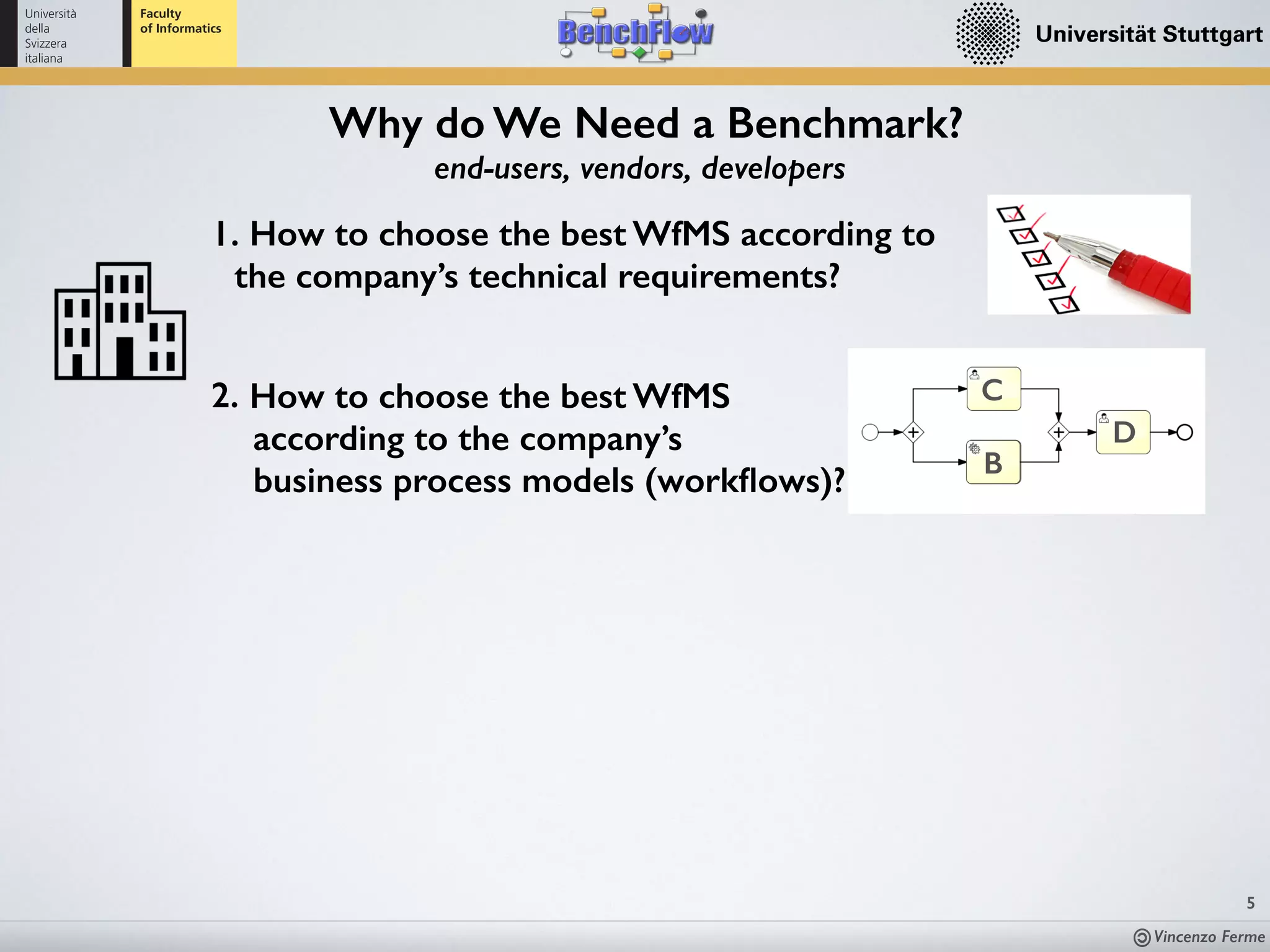 Vincenzo Ferme
5
end-users, vendors, developers
Why do We Need a Benchmark?
1. How to choose the best WfMS according to
the company’s technical requirements?
2. How to choose the best WfMS  
according to the company’s  
business process models (workﬂows)?
B
C
D
 