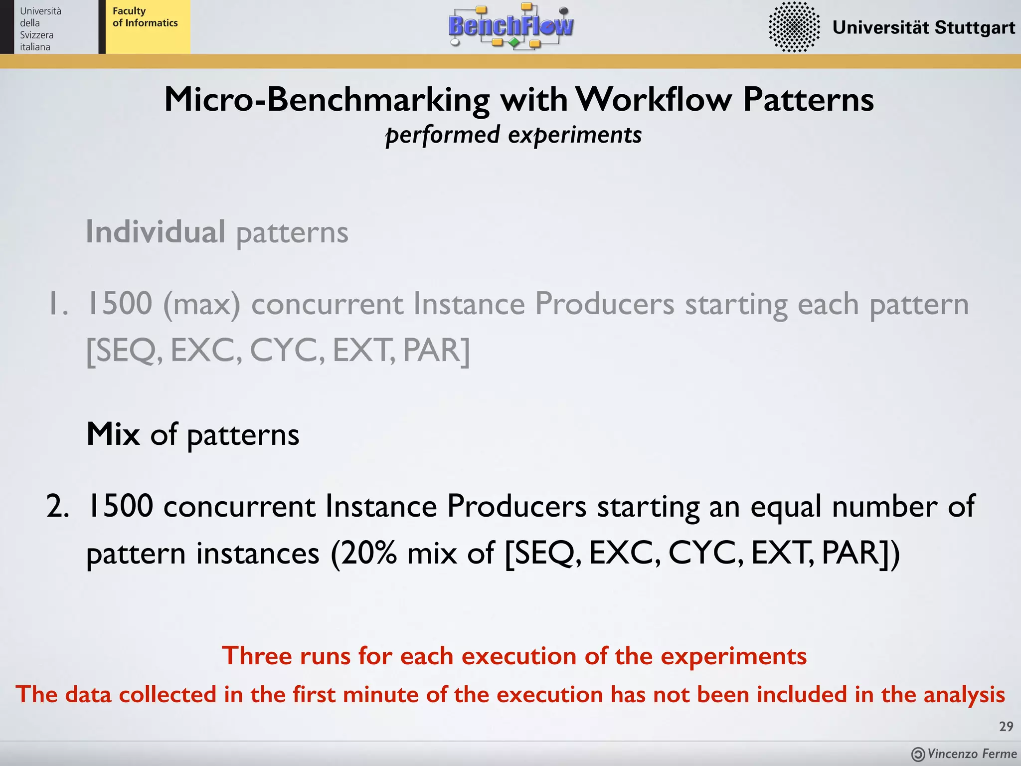 Vincenzo Ferme
29
Micro-Benchmarking with Workﬂow Patterns
performed experiments
Individual patterns
1. 1500 (max) concurrent Instance Producers starting each pattern
[SEQ, EXC, CYC, EXT, PAR]
Mix of patterns
2. 1500 concurrent Instance Producers starting an equal number of
pattern instances (20% mix of [SEQ, EXC, CYC, EXT, PAR])
Three runs for each execution of the experiments
The data collected in the ﬁrst minute of the execution has not been included in the analysis
 