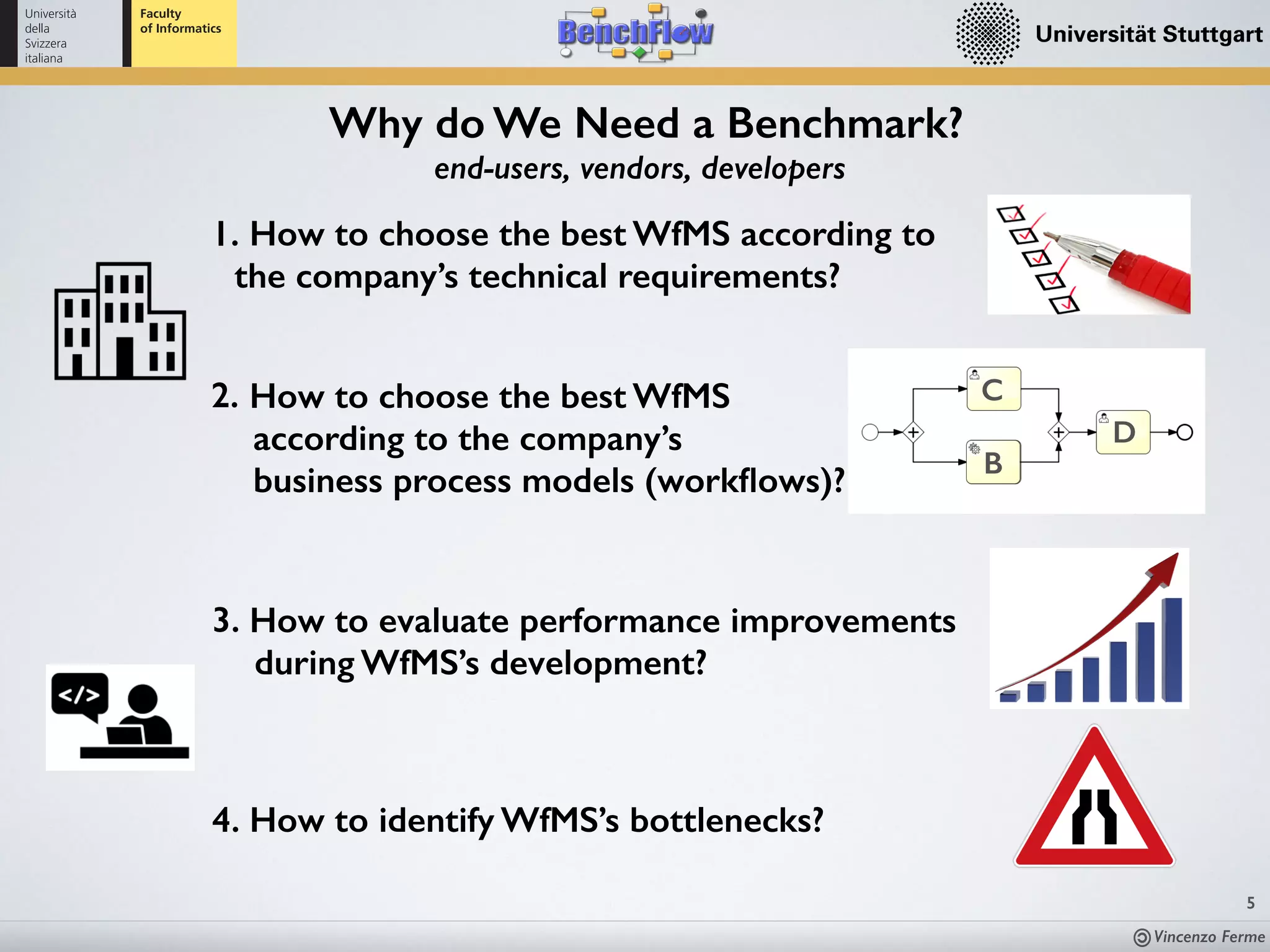 Vincenzo Ferme
5
end-users, vendors, developers
Why do We Need a Benchmark?
1. How to choose the best WfMS according to
the company’s technical requirements?
2. How to choose the best WfMS  
according to the company’s  
business process models (workﬂows)?
B
C
D
4. How to identify WfMS’s bottlenecks?
3. How to evaluate performance improvements 
during WfMS’s development?
 