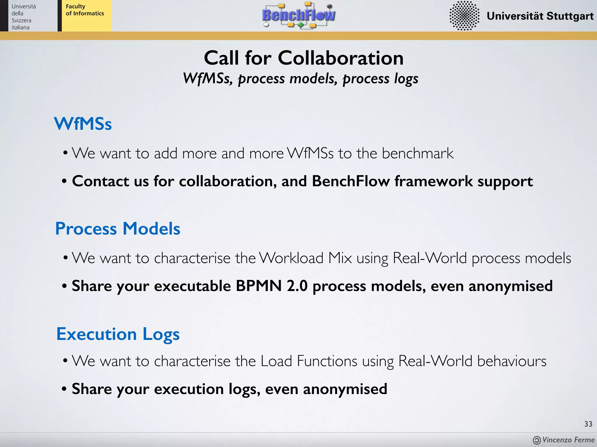 Vincenzo Ferme
33
•We want to characterise the Workload Mix using Real-World process models
• Share your executable BPMN 2.0 process models, even anonymised
Process Models
•We want to characterise the Load Functions using Real-World behaviours
• Share your execution logs, even anonymised
Execution Logs
•We want to add more and more WfMSs to the benchmark
• Contact us for collaboration, and BenchFlow framework support
WfMSs
Call for Collaboration
WfMSs, process models, process logs
 