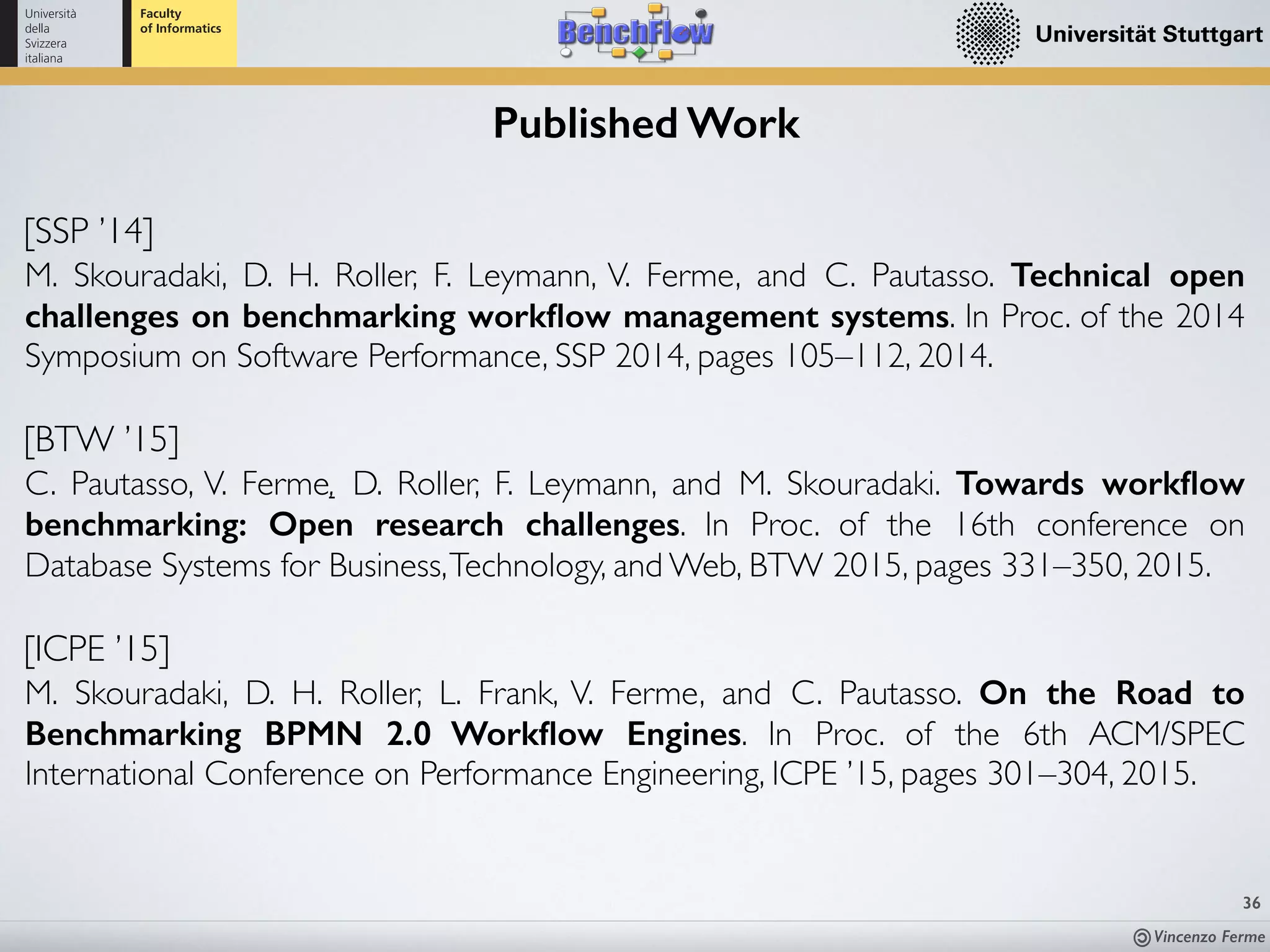 Vincenzo Ferme
36
Published Work
[BTW ’15]
C. Pautasso, V. Ferme, D. Roller, F. Leymann, and M. Skouradaki. Towards workﬂow
benchmarking: Open research challenges. In Proc. of the 16th conference on
Database Systems for Business,Technology, and Web, BTW 2015, pages 331–350, 2015.
[SSP ’14]
M. Skouradaki, D. H. Roller, F. Leymann, V. Ferme, and C. Pautasso. Technical open
challenges on benchmarking workﬂow management systems. In Proc. of the 2014
Symposium on Software Performance, SSP 2014, pages 105–112, 2014.
[ICPE ’15]
M. Skouradaki, D. H. Roller, L. Frank, V. Ferme, and C. Pautasso. On the Road to
Benchmarking BPMN 2.0 Workﬂow Engines. In Proc. of the 6th ACM/SPEC
International Conference on Performance Engineering, ICPE ’15, pages 301–304, 2015.
 