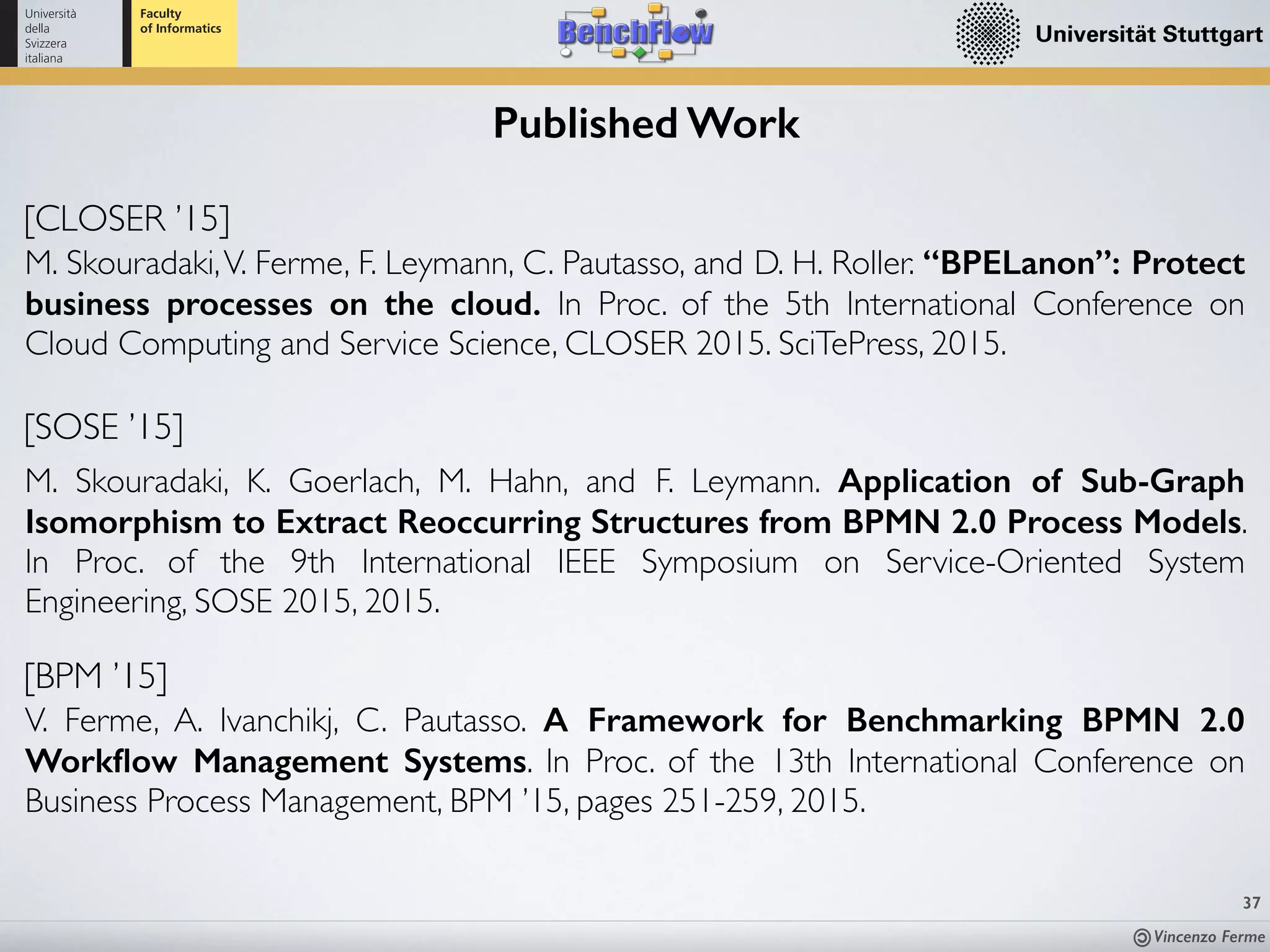 Vincenzo Ferme
37
Published Work
[CLOSER ’15]
M. Skouradaki,V. Ferme, F. Leymann, C. Pautasso, and D. H. Roller. “BPELanon”: Protect
business processes on the cloud. In Proc. of the 5th International Conference on
Cloud Computing and Service Science, CLOSER 2015. SciTePress, 2015.
[SOSE ’15]
M. Skouradaki, K. Goerlach, M. Hahn, and F. Leymann. Application of Sub-Graph
Isomorphism to Extract Reoccurring Structures from BPMN 2.0 Process Models.
In Proc. of the 9th International IEEE Symposium on Service-Oriented System
Engineering, SOSE 2015, 2015.
[BPM ’15]
V. Ferme, A. Ivanchikj, C. Pautasso. A Framework for Benchmarking BPMN 2.0
Workﬂow Management Systems. In Proc. of the 13th International Conference on
Business Process Management, BPM ’15, pages 251-259, 2015.
 