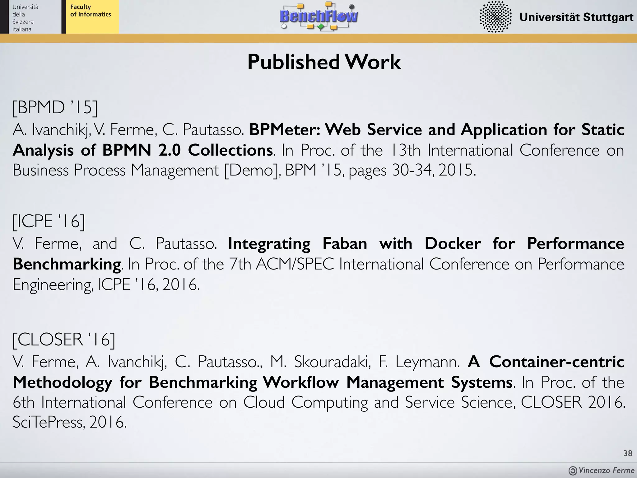 Vincenzo Ferme
38
Published Work
[BPMD ’15]
A. Ivanchikj,V. Ferme, C. Pautasso. BPMeter: Web Service and Application for Static
Analysis of BPMN 2.0 Collections. In Proc. of the 13th International Conference on
Business Process Management [Demo], BPM ’15, pages 30-34, 2015.
[ICPE ’16]
V. Ferme, and C. Pautasso. Integrating Faban with Docker for Performance
Benchmarking. In Proc. of the 7th ACM/SPEC International Conference on Performance
Engineering, ICPE ’16, 2016.
[CLOSER ’16]
V. Ferme, A. Ivanchikj, C. Pautasso., M. Skouradaki, F. Leymann. A Container-centric
Methodology for Benchmarking Workﬂow Management Systems. In Proc. of the
6th International Conference on Cloud Computing and Service Science, CLOSER 2016.
SciTePress, 2016.
 