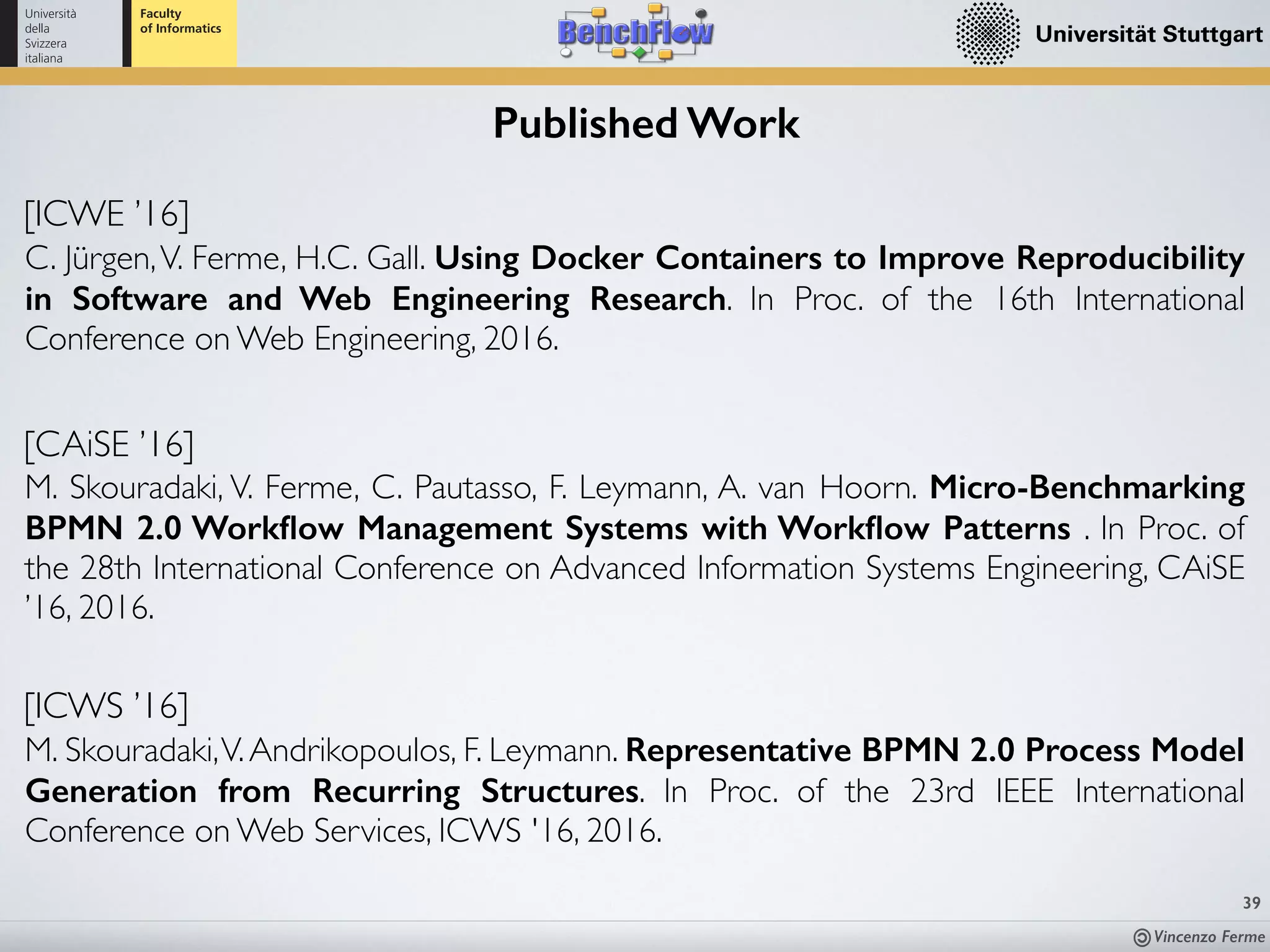 Vincenzo Ferme
[CAiSE ’16]
M. Skouradaki, V. Ferme, C. Pautasso, F. Leymann, A. van Hoorn. Micro-Benchmarking
BPMN 2.0 Workﬂow Management Systems with Workﬂow Patterns . In Proc. of
the 28th International Conference on Advanced Information Systems Engineering, CAiSE
’16, 2016.
39
Published Work
[ICWE ’16]
C. Jürgen,V. Ferme, H.C. Gall. Using Docker Containers to Improve Reproducibility
in Software and Web Engineering Research. In Proc. of the 16th International
Conference on Web Engineering, 2016.
[ICWS ’16]
M. Skouradaki,V.Andrikopoulos, F. Leymann. Representative BPMN 2.0 Process Model
Generation from Recurring Structures. In Proc. of the 23rd IEEE International
Conference on Web Services, ICWS '16, 2016.
 