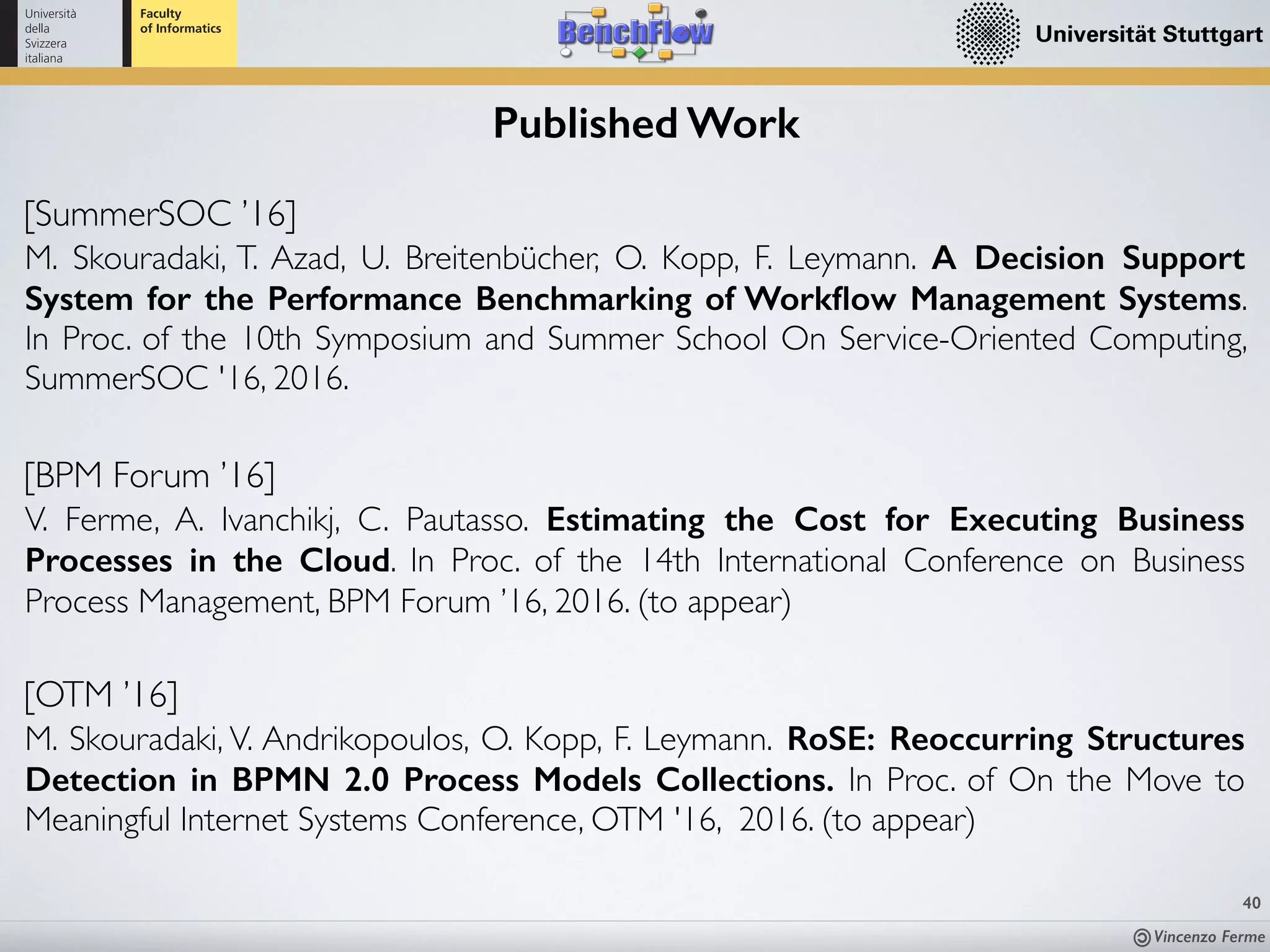 Vincenzo Ferme
40
Published Work
[SummerSOC ’16]
M. Skouradaki, T. Azad, U. Breitenbücher, O. Kopp, F. Leymann. A Decision Support
System for the Performance Benchmarking of Workﬂow Management Systems.
In Proc. of the 10th Symposium and Summer School On Service-Oriented Computing,
SummerSOC '16, 2016.
[OTM ’16]
M. Skouradaki, V. Andrikopoulos, O. Kopp, F. Leymann. RoSE: Reoccurring Structures
Detection in BPMN 2.0 Process Models Collections. In Proc. of On the Move to
Meaningful Internet Systems Conference, OTM '16, 2016. (to appear)
[BPM Forum ’16]
V. Ferme, A. Ivanchikj, C. Pautasso. Estimating the Cost for Executing Business
Processes in the Cloud. In Proc. of the 14th International Conference on Business
Process Management, BPM Forum ’16, 2016. (to appear)
 