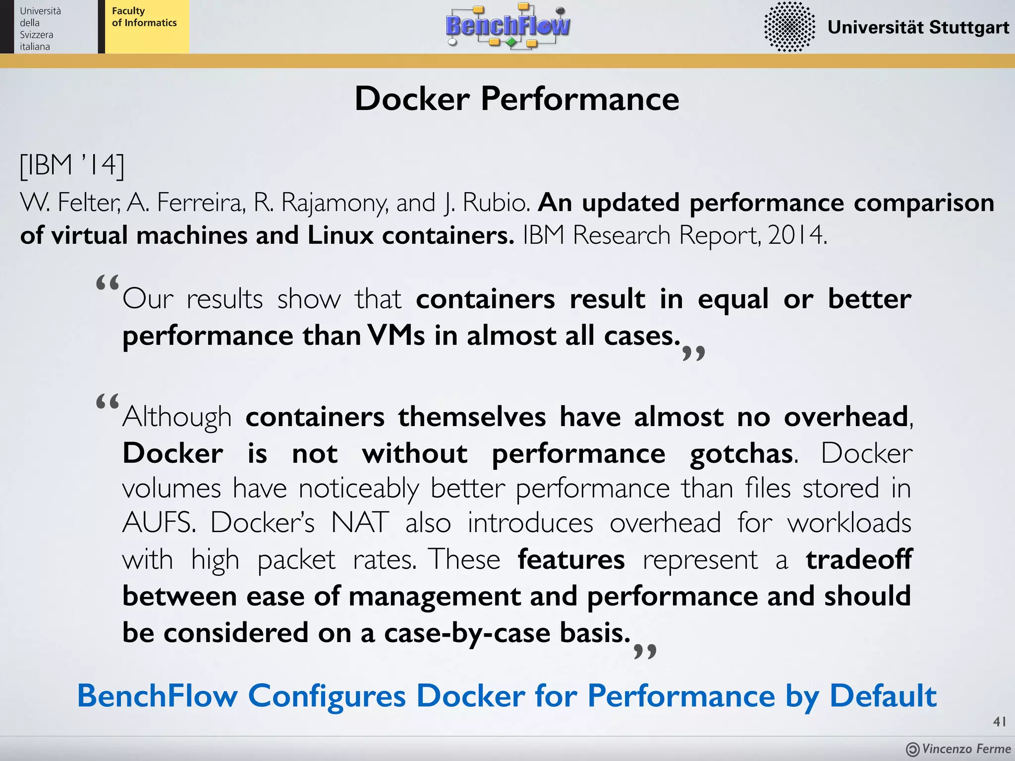 Vincenzo Ferme
41
Docker Performance
[IBM ’14]
W. Felter, A. Ferreira, R. Rajamony, and J. Rubio. An updated performance comparison
of virtual machines and Linux containers. IBM Research Report, 2014.
Although containers themselves have almost no overhead,
Docker is not without performance gotchas. Docker
volumes have noticeably better performance than ﬁles stored in
AUFS. Docker’s NAT also introduces overhead for workloads
with high packet rates. These features represent a tradeoff
between ease of management and performance and should
be considered on a case-by-case basis.
”
“Our results show that containers result in equal or better
performance than VMs in almost all cases.
“
”
BenchFlow Conﬁgures Docker for Performance by Default
 