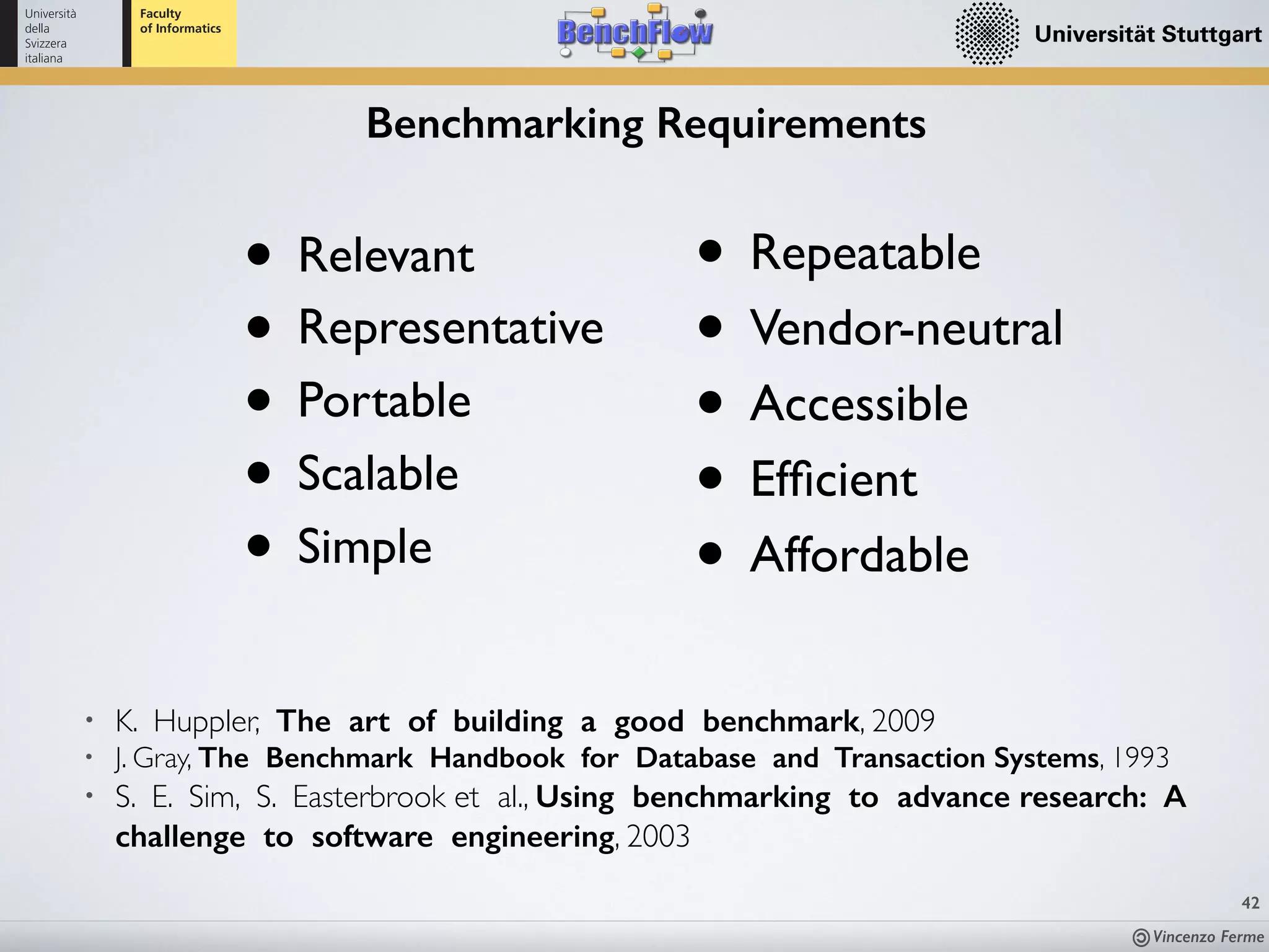 Vincenzo Ferme
42
Benchmarking Requirements
• Relevant
• Representative
• Portable
• Scalable
• Simple
• Repeatable
• Vendor-neutral
• Accessible
• Efﬁcient
• Affordable
• K. Huppler, The art of building a good benchmark, 2009
• J. Gray, The Benchmark Handbook for Database and Transaction Systems, 1993
• S. E. Sim, S. Easterbrook et al., Using benchmarking to advance research: A
challenge to software engineering, 2003
 
