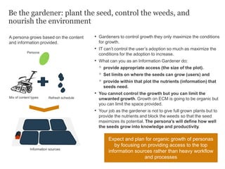 Be the gardener: plant the seed, control the weeds, and
nourish the environment
• Gardeners to control growth they only maximize the conditions
for growth.
• IT can’t control the user’s adoption so much as maximize the
conditions for the adoption to increase.
• What can you as an Information Gardener do:
◦ provide appropriate access (the size of the plot).
◦ Set limits on where the seeds can grow (users) and
◦ provide within that plot the nutrients (information) that
seeds need.
• You cannot control the growth but you can limit the
unwanted growth. Growth on ECM is going to be organic but
you can limit the space provided.
• Your job as the gardener is not to give full grown plants but to
provide the nutrients and block the weeds so that the seed
maximizes its potential. The persona's will define how well
the seeds grow into knowledge and productivity.
Persona
Refresh scheduleMix of content types
Information sources
Expect and plan for organic growth of personas
by focusing on providing access to the top
information sources rather than heavy workflow
and processes
A persona grows based on the content
and information provided.
 