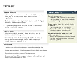 Summary
• Focus on Information Governance and organization as a first step.
• Be willing to adopt some of marketing’s website optimization techniques
• Divide the organization into a set of roles/personas.
• Create a rough-cut of the homepage that users will need to have full
access to information through ECM.
Start with a straw-man.
Start within IT to document what you know.
Then go back to the business and ask them
why you’re wrong.
Supporting the day-to-day tasks is the key
to adoption.
The primary enabler for Information
Organization is the taxonomy. Follow Info-
Tech’s best practice to develop one.
Start with Information Governance and
related processes.
A focus on Information Governance is often
the result of an assessment of enterprise
risk and opportunity.
Info-Tech InsightCurrent Situation
Complication
Resolution
• Information growth is becoming a bigger concern for both the
business users and management.
• Everyone recognizes that developing a descriptive taxonomy to
support business initiatives and manage risk is important but
nobody knows how to actually do it.
• Most enterprises suffer from information overload. They have too
many files, on too many shared drives, and in too many
repositories.
• Business users are notoriously resistant to using new technologies
such as ECM for managing content.
• IT has experimented with technologies such as ECM in the past
but has met with little success.
 
