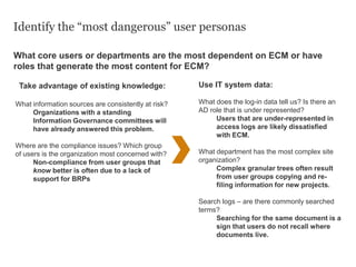 Identify the “most dangerous” user personas
What core users or departments are the most dependent on ECM or have
roles that generate the most content for ECM?
Take advantage of existing knowledge:
What information sources are consistently at risk?
Organizations with a standing
Information Governance committees will
have already answered this problem.
Where are the compliance issues? Which group
of users is the organization most concerned with?
Non-compliance from user groups that
know better is often due to a lack of
support for BRPs
Use IT system data:
What does the log-in data tell us? Is there an
AD role that is under represented?
Users that are under-represented in
access logs are likely dissatisfied
with ECM.
What department has the most complex site
organization?
Complex granular trees often result
from user groups copying and re-
filing information for new projects.
Search logs – are there commonly searched
terms?
Searching for the same document is a
sign that users do not recall where
documents live.
 