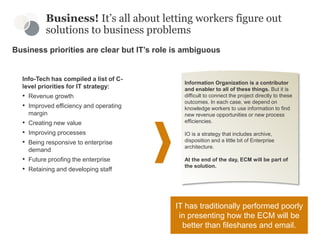 Business priorities are clear but IT’s role is ambiguous
Business! It’s all about letting workers figure out
solutions to business problems
Info-Tech has compiled a list of C-
level priorities for IT strategy:
• Revenue growth
• Improved efficiency and operating
margin
• Creating new value
• Improving processes
• Being responsive to enterprise
demand
• Future proofing the enterprise
• Retaining and developing staff
Information Organization is a contributor
and enabler to all of these things. But it is
difficult to connect the project directly to these
outcomes. In each case, we depend on
knowledge workers to use information to find
new revenue opportunities or new process
efficiencies.
IO is a strategy that includes archive,
disposition and a little bit of Enterprise
architecture.
At the end of the day, ECM will be part of
the solution.
IT has traditionally performed poorly
in presenting how the ECM will be
better than fileshares and email.
 