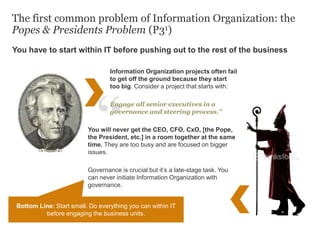 Information Organization projects often fail
to get off the ground because they start
too big. Consider a project that starts with:
Engage all senior executives in a
governance and steering process.”
You will never get the CEO, CFO, CxO, [the Pope,
the President, etc.] in a room together at the same
time. They are too busy and are focused on bigger
issues.
Governance is crucial but it’s a late-stage task. You
can never initiate Information Organization with
governance.
The first common problem of Information Organization: the
Popes & Presidents Problem (P31)
You have to start within IT before pushing out to the rest of the business
Bottom Line: Start small. Do everything you can within IT
before engaging the business units.
 
