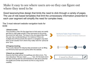 Make it easy to see where users are-so they can figure out
where they need to be
The 3 most relevant website navigation tools for
ECM:
1.Bread crumbs.
This provides a view into the page tree so that users can easily
get back to right page quickly if they have gone to the wrong
document but right area. The keys to this are logical titles that
the user has a understanding of: for instance if there are
multiple time-off documents the search or navigation may lead
them to the vacation form where they really need the “personal
time” form.
2.Progress tracking.
This is only relevant for step-by-step processes such as filling
out HR forms that have end points within the website.
3.Search as a last resort.
Assume that there will be mis-spellings and other errors. The
now ubiquitous “Did you mean:______” box. On the back end it
will take working with the administrators to talk about potential
mis-spells and similar documents but this is a big one for
usability.
Good taxonomy/tree design that limits the need to click through a variety of pages.
The use of role based templates that limit the unnecessary information presented to
each user segment will simplify the need for complex trees.
S 2 3 F
I need to find………
 