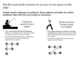 People search webpages via patterns. Some patterns are better for certain
problems. Start with one and modify as necessary.
Put the most used resources in an easy-to-see space on the
page
• What: searching for specific text elements
users are most likely to search down the left side
and across at specific points; an F shape.
• So what: When attempting to give users options
to go elsewhere think about visibility and
placement in an F pattern.
Fishing: to
search for via a
pattern
Zumba: to dance
through a area
via a pattern
• What: When looking for a phrase or function
that they know, users tend to scan across left to
right, scan back to the left and scan left to right;
in a Z pattern
• So What: For pages just for moving to other
pages be mindful of the Z.
 