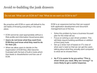 Avoid re-building the junk drawers
Be proactive with ECM or users will default to the
old habits of throwing everything in the same
place.
• ECM cannot be used appropriately without a
Risk profile and Information Governance plan.
• Users do not know what they want from
ECM-they just know what they need to do
for their job.
• When we allow users to decide on the
organization of ECM they often become
frustrated with the lack of built-in tools-which
then leads to dissatisfaction and low use of
ECM.
Do not ask “What can an ECM do?” Ask “What do we want our ECM to do?”
ECM is an expansive tool box that can support
both application development and document
management-out of the box.
• Solve this problem by have a business focused
plan for the initial roll out.
• Focus on solving a user driven problem. This
will likely require building workflows or addition
of third party tools.
• Set up a straw man of based on IT’s view of
what user’s need so that we can get the users
talking about what they actually want compared
to what we’ve showed them.
 As IT it is easier to be pro-active.“This is
what I think you need, Why am I wrong?” is
more likely to get a useful response.
 