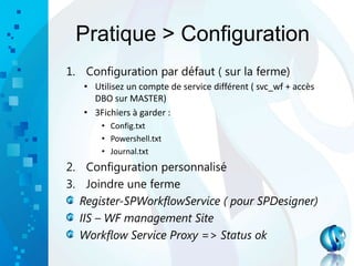 Pratique > Configuration
1. Configuration par défaut ( sur la ferme)
• Utilisez un compte de service différent ( svc_wf + accès
DBO sur MASTER)
• 3Fichiers à garder :
• Config.txt
• Powershell.txt
• Journal.txt
2. Configuration personnalisé
3. Joindre une ferme
Register-SPWorkflowService ( pour SPDesigner)
IIS – WF management Site
Workflow Service Proxy => Status ok
 