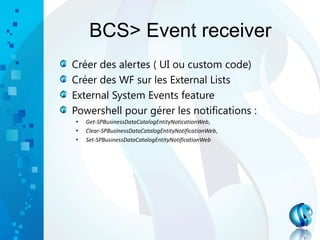 BCS> Event receiver
Créer des alertes ( UI ou custom code)
Créer des WF sur les External Lists
External System Events feature
Powershell pour gérer les notifications :
• Get-SPBusinessDataCatalogEntityNoticationWeb,
• Clear-SPBusinessDataCatalogEntityNotificationWeb,
• Set-SPBusinessDataCatalogEntityNotificationWeb
 