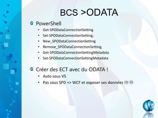 BCS >ODATA
PowerShell
• Get-SPODataConnectionSetting
• Set-SPODataConnectionSetting,
• New_SPODataConnectionSetting
• Remove_SPODataConnectionSetting,
• Get-SPODataConnectionSettingMetadata
• Set-SPODataConnectionSettingMetadata
Créer des ECT avec du ODATA !
• Auto sous VS
• Pas sous SPD => WCF et exposer ses données !!! 
 