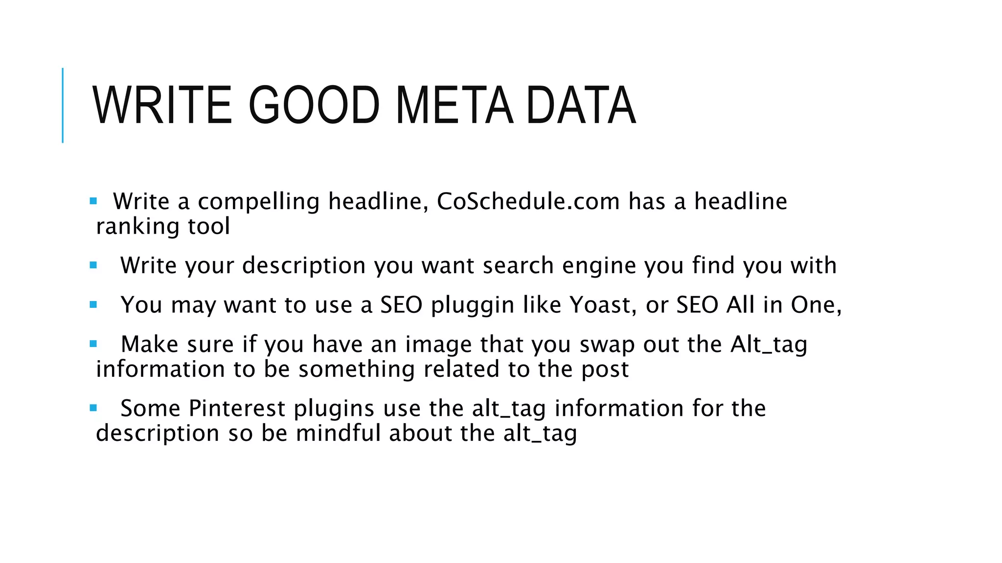 WRITE GOOD META DATA
 Write a compelling headline, CoSchedule.com has a headline
ranking tool
 Write your description you want search engine you find you with
 You may want to use a SEO pluggin like Yoast, or SEO All in One,
 Make sure if you have an image that you swap out the Alt_tag
information to be something related to the post
 Some Pinterest plugins use the alt_tag information for the
description so be mindful about the alt_tag
 