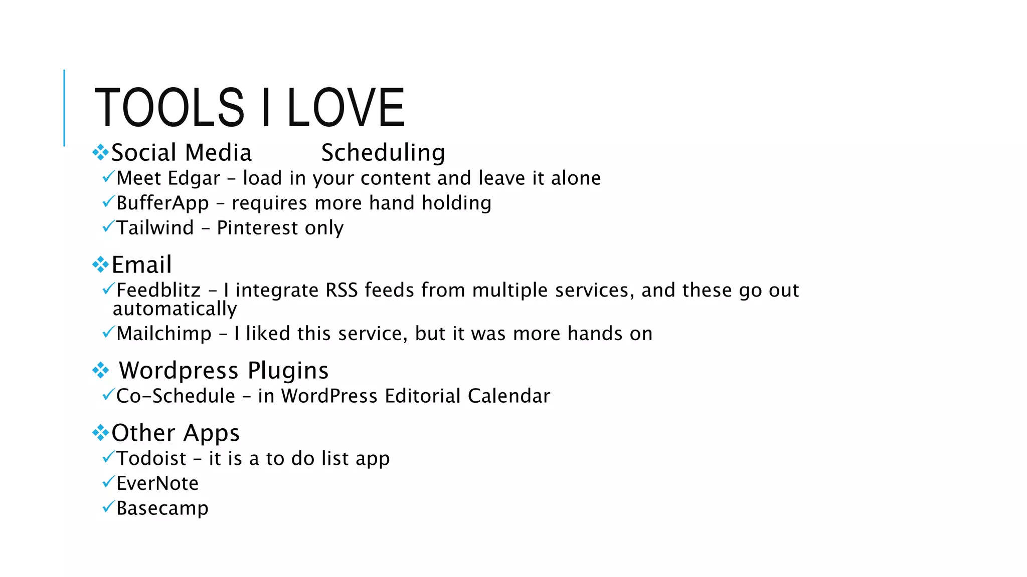 TOOLS I LOVE
Social Media Scheduling
Meet Edgar – load in your content and leave it alone
BufferApp – requires more hand holding
Tailwind – Pinterest only
Email
Feedblitz – I integrate RSS feeds from multiple services, and these go out
automatically
Mailchimp – I liked this service, but it was more hands on
 Wordpress Plugins
Co-Schedule – in WordPress Editorial Calendar
Other Apps
Todoist – it is a to do list app
EverNote
Basecamp
 