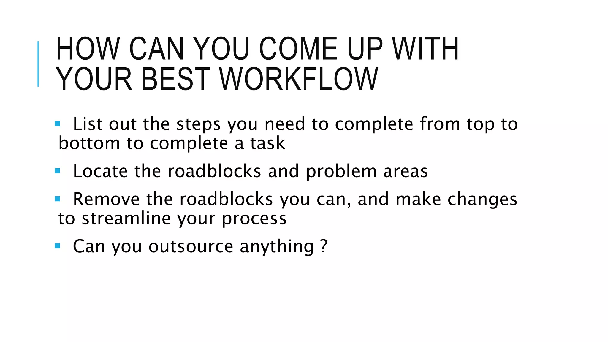 HOW CAN YOU COME UP WITH
YOUR BEST WORKFLOW
 List out the steps you need to complete from top to
bottom to complete a task
 Locate the roadblocks and problem areas
 Remove the roadblocks you can, and make changes
to streamline your process
 Can you outsource anything ?
 