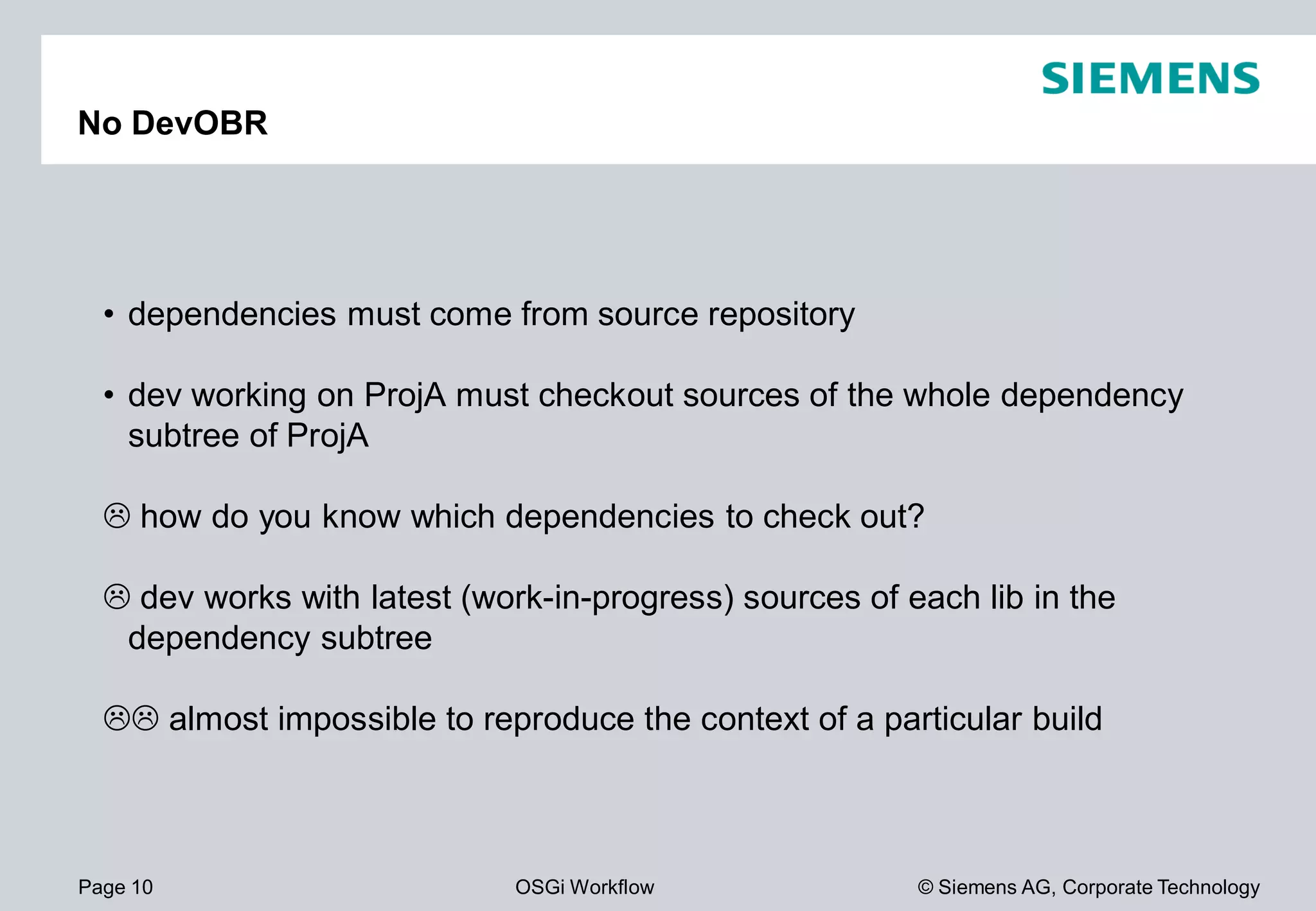 Page 10 OSGi Workflow
No DevOBR
• dependencies must come from source repository
• dev working on ProjA must checkout sources of the whole dependency
subtree of ProjA
how do you know which dependencies to check out?
dev works with latest (work-in-progress) sources of each lib in the
dependency subtree
almost impossible to reproduce the context of a particular build
© Siemens AG, Corporate Technology
dependencies must come from source repository
must checkout sources of the whole dependency
how do you know which dependencies to check out?
progress) sources of each lib in the
almost impossible to reproduce the context of a particular build
 