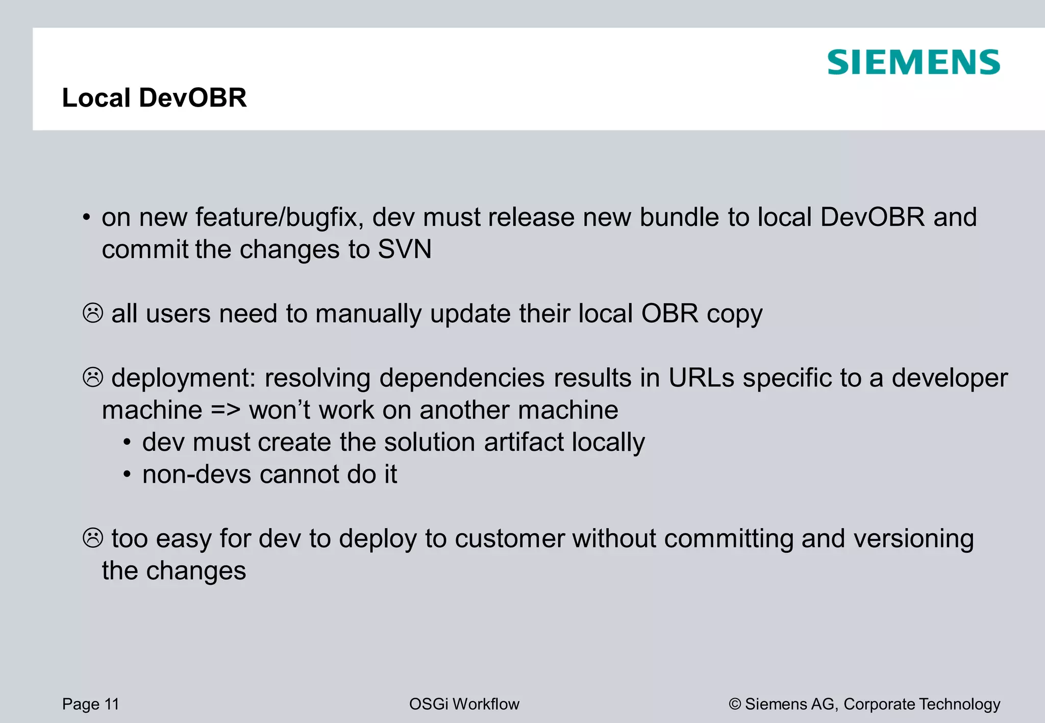 Page 11 OSGi Workflow
Local DevOBR
• on new feature/bugfix, dev must release new bundle to local
commit the changes to SVN
all users need to manually update their local OBR copy
deployment: resolving dependencies results in URLs specific to a developer
machine => won’t work on another machine
• dev must create the solution artifact locally
• non-devs cannot do it
too easy for dev to deploy to customer without committing and versioning
the changes
© Siemens AG, Corporate Technology
, dev must release new bundle to local DevOBR and
all users need to manually update their local OBR copy
deployment: resolving dependencies results in URLs specific to a developer
machine => won’t work on another machine
dev must create the solution artifact locally
too easy for dev to deploy to customer without committing and versioning
 