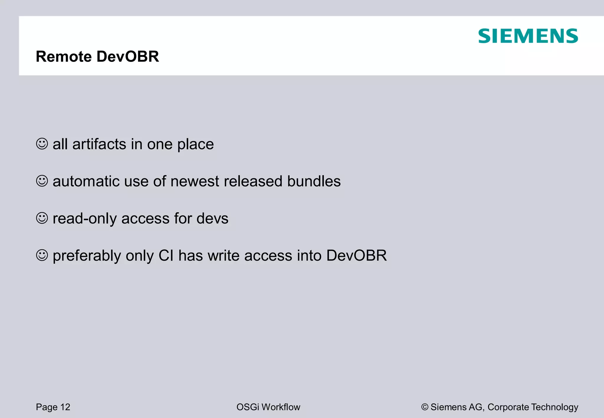 Page 12 OSGi Workflow
Remote DevOBR
all artifacts in one place
automatic use of newest released bundles
read-only access for devs
preferably only CI has write access into
© Siemens AG, Corporate Technology
automatic use of newest released bundles
preferably only CI has write access into DevOBR
 